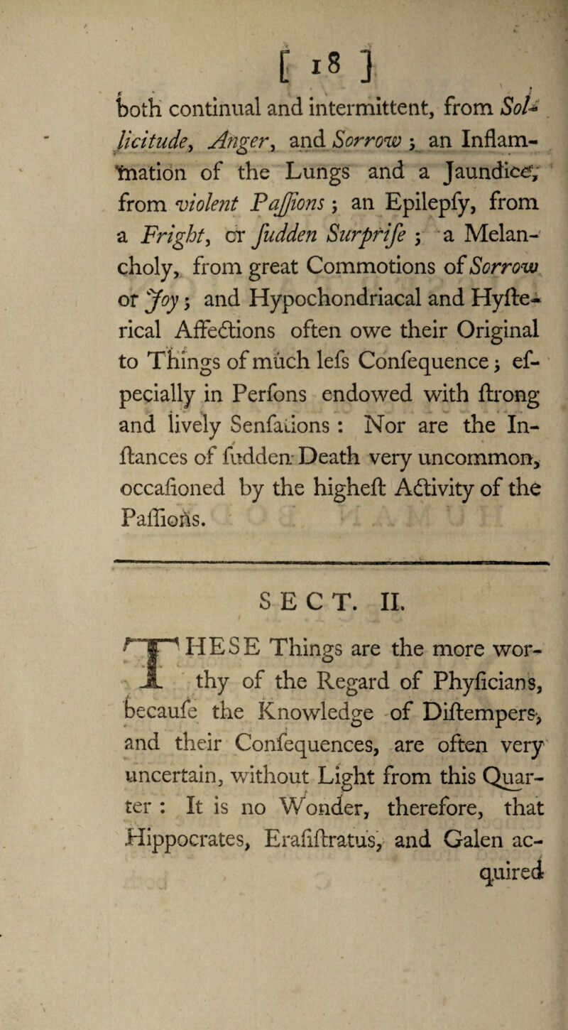 i >8 ] r p k ■ '» both continual and intermittent, from SoU licitude, Anger, and Sorrow 5 an Inflam¬ mation of the Lungs and a Jaundice, from violent PaJJions; an Epilepfy, from a Fright, or fudden Surprife 5 a Melan¬ choly, from great Commotions of Sorrow or jfoy 5 and Hypochondriacal and Hyfte- rical Affections often owe their Original to Things of much lefs Confequence > ef- pecially in Perfons endowed with ftrong and lively Senfalions: Nor are the In- ftances of fudden Death very uncommon, occafioned by the higheft Activity of the Paflio&s. SECT. II. HESE Things are the more wor- A thy of the Regard of Phyficians, becaufe the Knowledge of Diftempers> and their Confequences, are often very uncertain, without Light from this Quar¬ ter : It is no Wonder, therefore, that Hippocrates, Erafiftratus, and Galen ac¬ quired