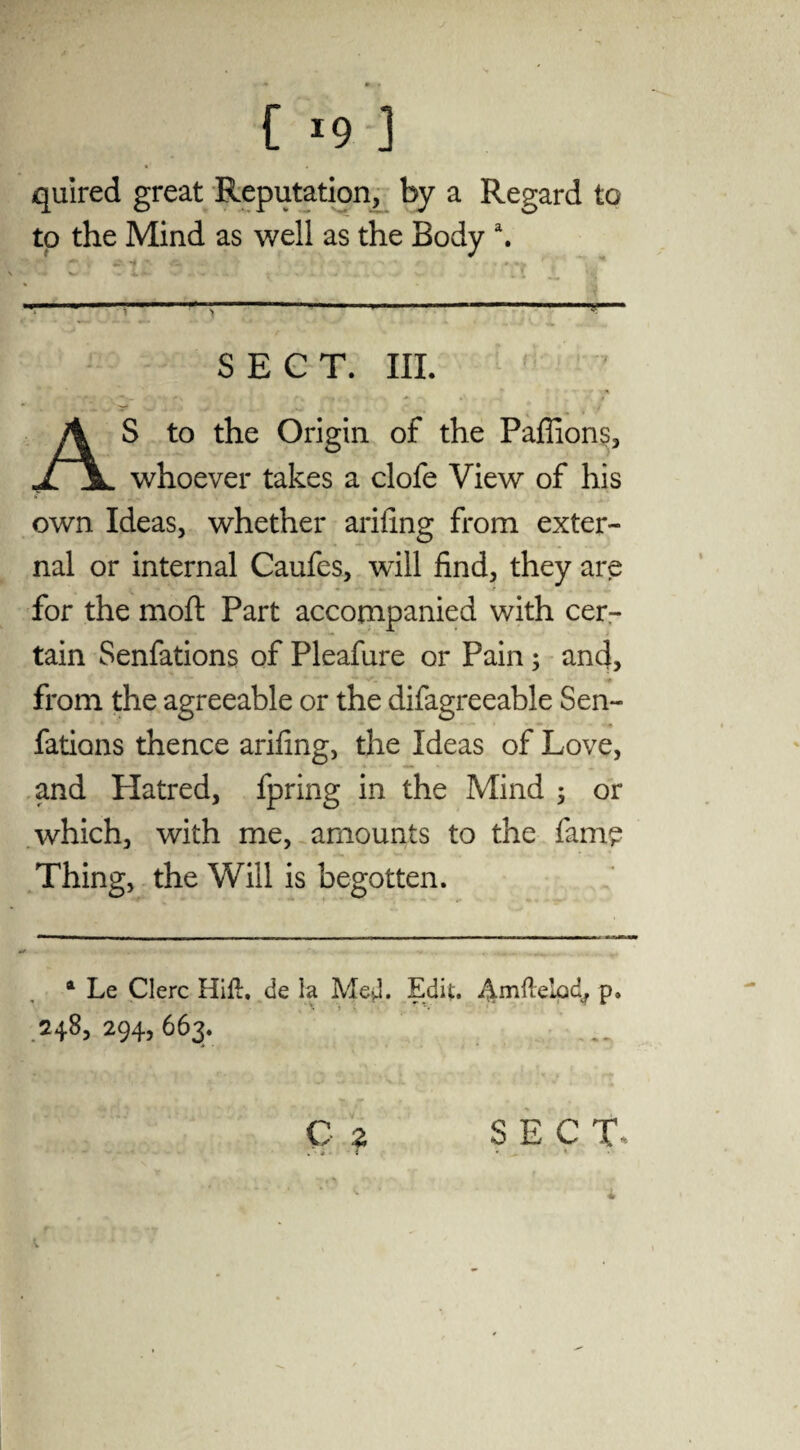 quired great Reputation, by a Regard to to the Mind as well as the Body \ V i t . f / _ » ------— SECT. III. M i' \ ~f.» • • r-fc ^ • .* # » AS to the Origin of the Paffion?, whoever takes a clofe View of his own Ideas, whether ariling from exter¬ nal or internal Caufes, will find, they are for the moft Part accompanied with cer¬ tain Senfations of Pleafure or Pain; and, ♦ from the agreeable or the difagreeable Sen- fations thence arifing, the Ideas of Love, and Hatred, fpring in the Mind ; or which, with me, amounts to the fam£ Thing, the Will is begotten. 4 Le Clerc Hill, de la Med. Edit. Amltelod, p. 248,294,663. C z SECT»
