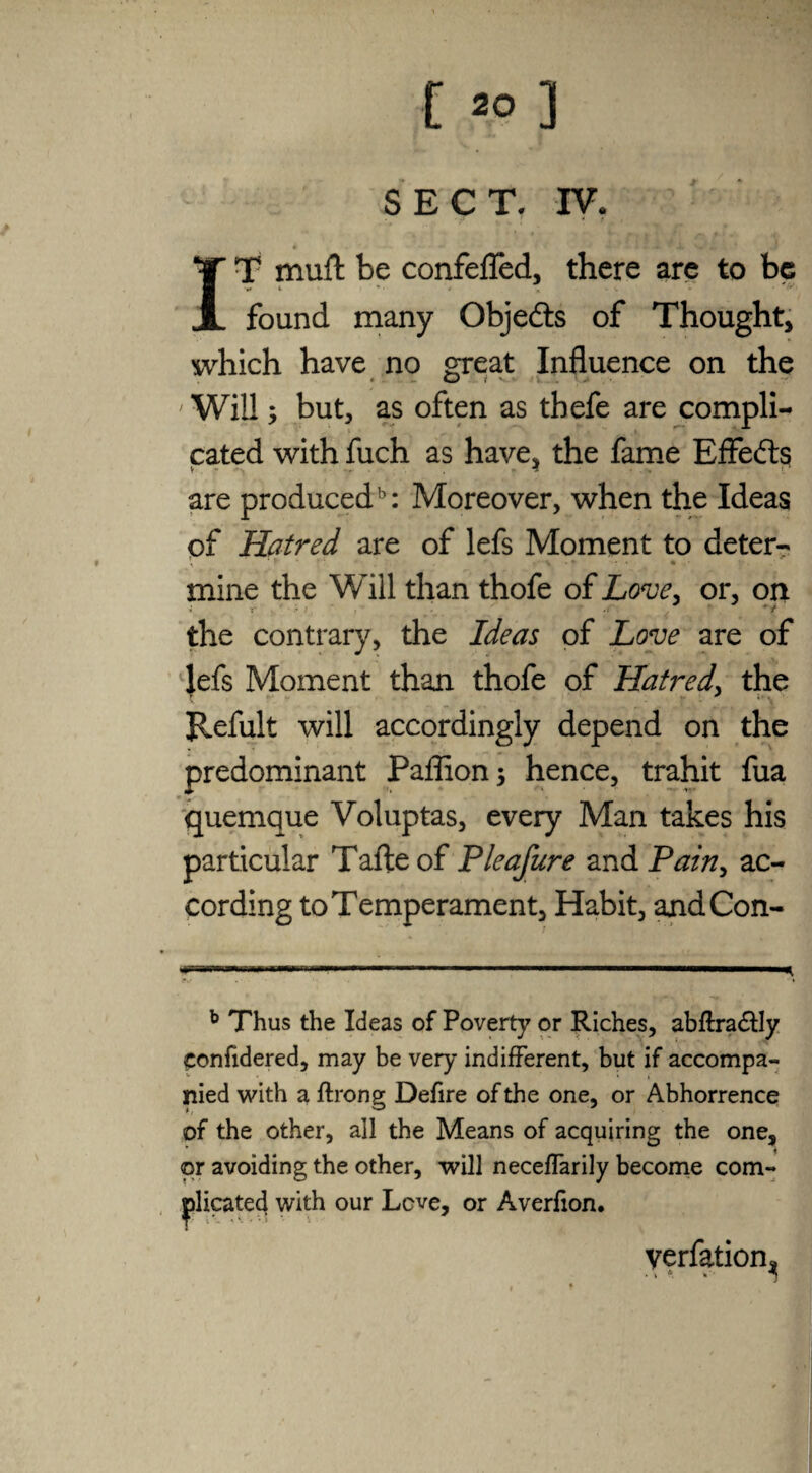 [ *>] SECT. IV. • * ' •• IZ JL w' «I, 4 J IT muft be confefled, there are to be found many Objedts of Thought, which have no great Influence on the Will; but, as often as tbefe are compli¬ cated with fuch as have, the fame EfFedts are produced5: Moreover, when the Ideas of Hatred are of lefs Moment to deter- \ * r * • V • *- -<T » « mine the Will than thofe of Love, or, on the contrary, the Ideas of Love are of lefs Moment than thofe of Hatred, the Hefult will accordingly depend on the predominant Paffion; hence, trahit fua quemque Voluptas, every Man takes his particular Tafteof Pleafure and Pain, ac¬ cording to Temperament, Habit, andCon- *nr.ii.ii — ■—. ■ *■ .. ' ■■■■■■ ^ b Thus the Ideas of Poverty or Riches, abftra&Iy eonfidered, may be very indifferent, but if accompa¬ nied with a ftrong Defire of the one, or Abhorrence of the other, all the Means of acquiring the one, or avoiding the other, will neceflarily become com- with our Lcve, or Averfion. verfation^