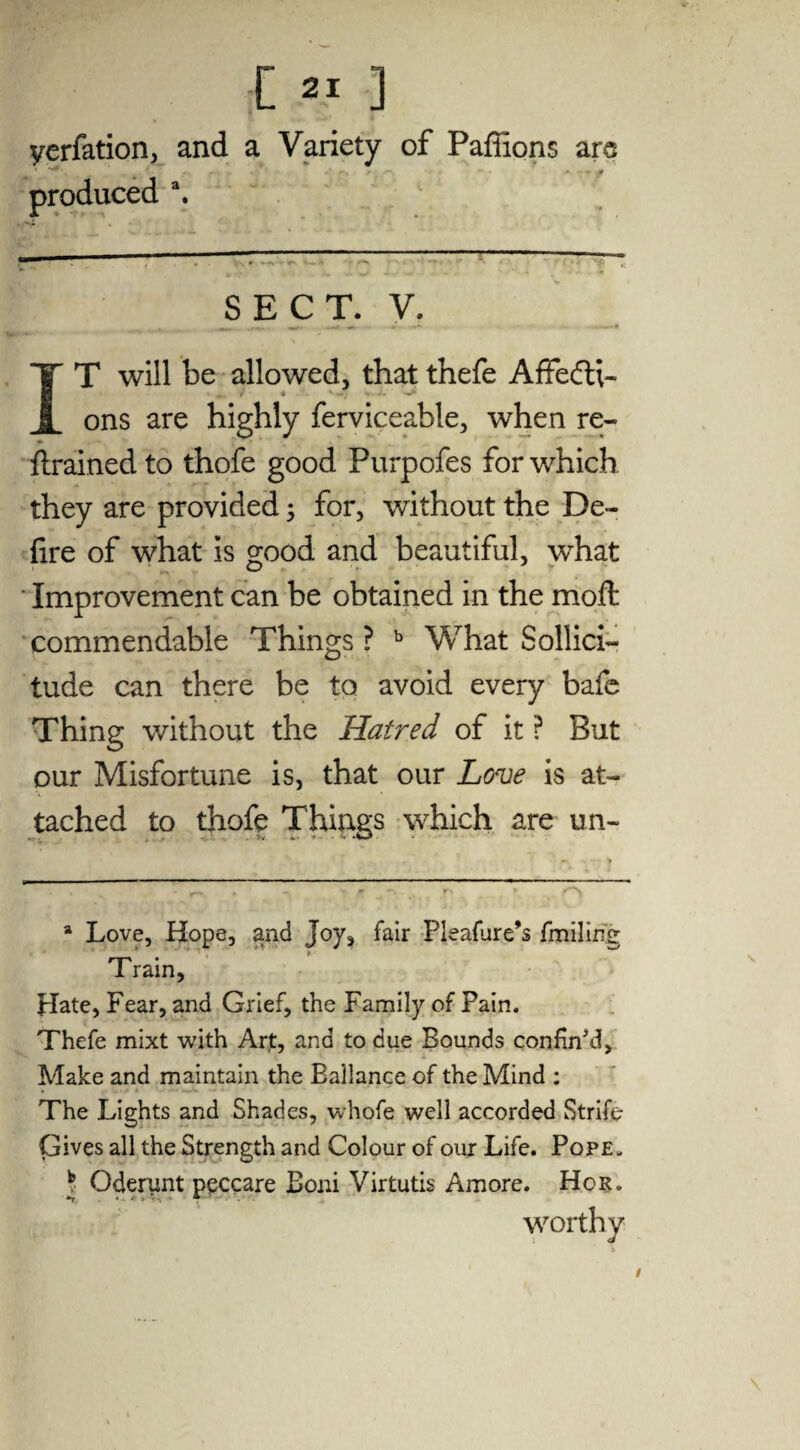 yerfation, and a Variety of Paffions arc produced a. SECT. V. IT will be allowed, thatthefe Affecti¬ ons are highly ferviceable, when re¬ trained to thofe good Purpofes for which they are provided; for, without the De¬ fire of what is good and beautiful, what Improvement can be obtained in the moft commendable Things ? b What Sollici- tude can there be to avoid every bafe Thing without the Hatred of it ? But our Misfortune is, that our Love is at¬ tached to thofe Things which are un- a Love, Hope, and Joy, fair Pleafure’s fmiling Train, Hate, Fear, and Grief, the Family of Pain. Thefe mixt with Art, and to due Bounds confin'd, Make and maintain the Ballance of the Mind : The Lights and Shades, whofe well accorded Strife Gives all the Strength and Colour of our Life. Pope. ) Oderant peccare Boni Virtutis Amore. Hor. worthy /
