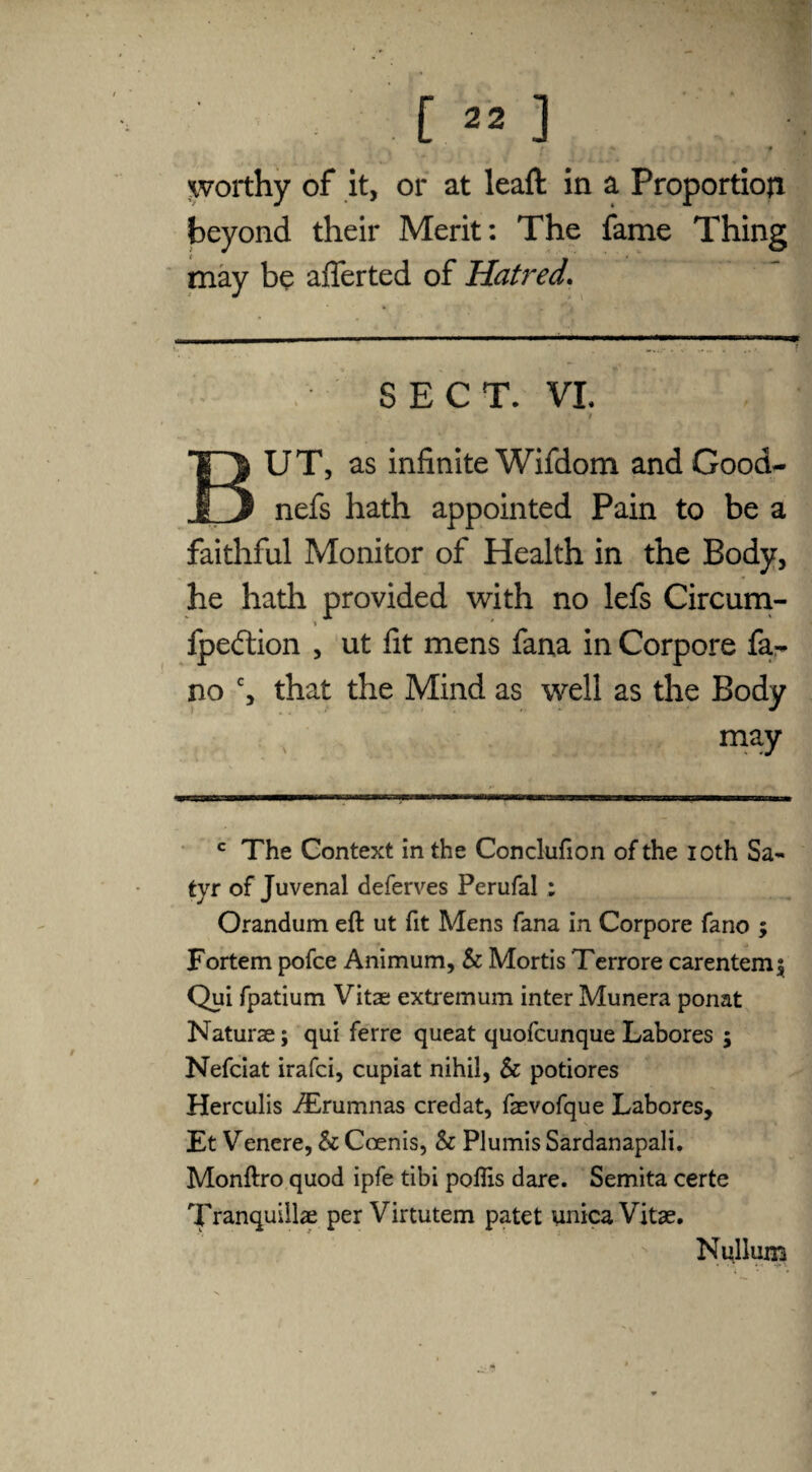 worthy of it, or at lead in a Proportion beyond their Merit: The fame Thing may be afferted of Hatred. SECT. VI. i BUT, as infinite Wifdom and Good- nefs hath appointed Pain to be a faithful Monitor of Health in the Body, he hath provided with no lefs Circum- * * fpedtion , ut fit mens fana in Corpore fa¬ no c, that the Mind as well as the Body may c The Context in the Conclufion of the ioth Sa¬ tyr of Juvenal deferves Perufal : Orandum eft ut fit Mens fana in Corpore fano ; Fortem pofce Animum, & Mortis Terrore carentem5 Qui fpatium Vitas extremum inter Munera ponat Naturae; qui ferre queat quofcunque Labores ; Nefciat irafci, cupiat nihil, & potiores Herculis ^Erumnas credat, faevofque Labores, Et Venere, & Coenis, & Plumis Sardanapali. Monftro quod ipfe tibi poffis dare. Semita certe Tranquillae per Virtutem patet unica Vitae. Nullum