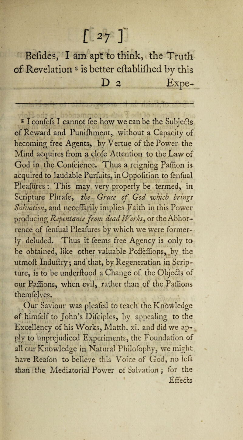 Befides, I am apt to think, the Truth of Revelation g is better eftablifhed by this D 2 Expe- s I confefs I cannot fee how we can be the Subjects of Reward and Punifhment, without a Capacity of becoming free Agents, by Vertue of the Power the Mind acquires from a clofe Attention to the Law of God in the Confcience. Thus a reigning Paffion is acquired to laudable Purfuits, inOppofition to fenfual Pleafures : This may very properly be termed, in Scripture Phrafe, the Grace of God which brings Salvation, and neceflarily implies Faith in this Power producing Repentance from dead Works, or the Abhor¬ rence of fenfual Pleafures by which we were former¬ ly deluded. Thus it feems free Agency is only to be obtained, like other valuable Poheffions, by the utmoft Induftry; and that, by Regeneration in Scrip¬ ture, is to be underftood a Change of the Objedls of cur Paflions, when evil, rather than of the Paflions themfelves. Our Saviour was pleafed to teach the Knowledge of himfeif to John’s Difciples, by appealing to the Excellency of his Works, Matth. xi. and did we ap¬ ply to unprejudiced Experiments, the Foundation of all our Knowledge in Natural Philofophy, we might have Reafon to believe this Voice of God, no lefs Shan the Mediatorial Power of Salvation \ for the Effects