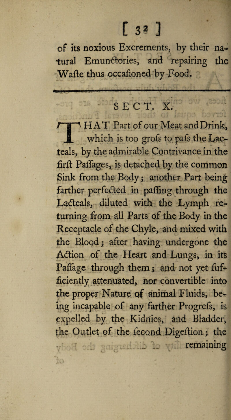 1 of its noxious Excrements, by their na¬ tural Emundtories, and repairing the Wafte thus occafioned by Food. •>> * r •- ? \ .. .■ ■■■■ .... SECT. X. THAT Part of our Meat and Drink, which is too grofs to pafs the Lac- teals, by the admirable Contrivance in the jfirfl PalTages, is detached by the common Sink from the Body; another Part being farther perfected in paffing through the Ladteals, diluted with the Lymph re¬ turning from all Parts of the Body in the Receptacle of the Chyle, and mixed with the Blood j after having undergone the Adtion of the Heart and Lungs, in its Paflage through them; and not yet fuf- ficiently attenuated, nor convertible into the proper Nature qf animal Fluids, be¬ ing incapable of any farther Progrefs, is expelled by the Kidnies, and Bladder, the Outlet of the fecond Digeftion; the . , remaining