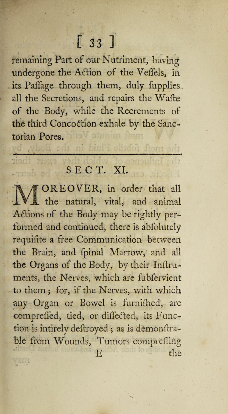 I [ 33 ] remaining Part of our Nutriment, having O O undergone the Action of the Veffels, in its Paffage through them, duly fupplics all the Secretions, and repairs the Wafte of the Body, while the Recrements of the third Concoftion exhale by the Sane- torian Pores. % ? * * » • r • * • t * '' • w * -- N >• - . ■■■■— —. ■ -Tm.— ■■ ■■ ■ ■ !■> SECT. XI. MOREOVER, in order that all the natural, vital, and animal Actions of the Body may be rightly per¬ formed and continued, there is abfolutely requisite a free Communication between the Brain, and fpinal Marrow, and all the Organs of the Body, by their Inftru- ments, the Nerves, which are fubfervient to them; for, if the Nerves, with which any Organ or Bowel is furnifhed, are compreffed, tied, or differed, its Func¬ tion is intirely deftroyed ; as is demonftra- ble from Wounds, Tumors compreffing E the \