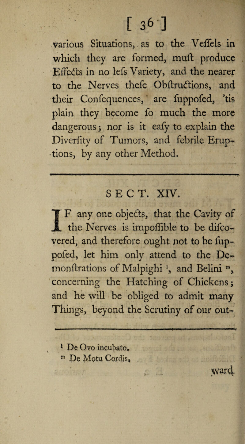[36] various Situations, as to the Veffels in which they are formed, muft produce Effects in no lefs Variety, and the nearer to the Nerves thefe Obftrudions, and their Confequences,' are fuppofed, ’ti$ plain they become fo much the more dangerous ; nor is it eafy to explain the Diverfity of Tumors, and febrile Erup¬ tions, by any other Method. SECT. XIV. IF any one objefts, that the Cavity of the Nerves is impoffible to be difco- vered, and therefore ought not to be fup¬ pofed, let him only attend to the De- monftrations of Malpighi \ and Belini , concerning the Hatching of Chickens; and he will be obliged to admit many Things, beyond the Scrutiny of our out- 1 De Ovo incubato. m De MqIu Cordis, ; . ward.