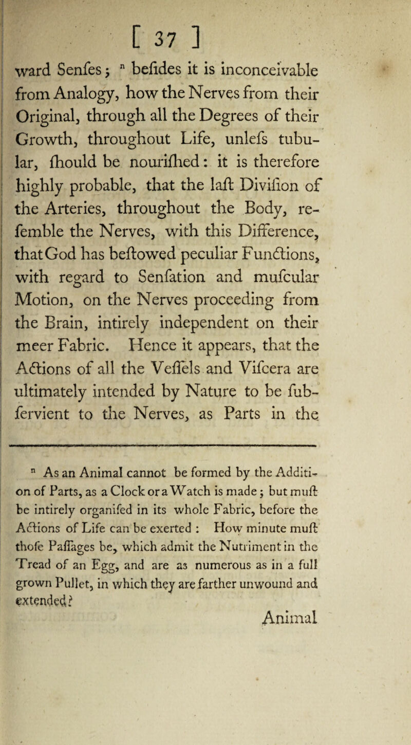 ward Senfes n befides it is inconceivable from Analogy, how the Nerves from their Original, through all the Degrees of their Growth, throughout Life, unlefs tubu¬ lar, fhould be nourished: it is therefore highly probable, that the laft Divilion of the Arteries, throughout the Body, re- femble the Nerves, with this Difference, that God has beftowed peculiar Functions, with regard to Senfation and mufcular Motion, on the Nerves proceeding from the Brain, intirely independent on their meer Fabric. Hence it appears, that the Actions of all the Veflels and Vifcera are ultimately intended by Nature to be fub- fervient to the Nerves, as Parts in the n As an Animal cannot be formed by the Additi¬ on of Parts, as a Clock or a Watch is made ; but muff be intirely organifed in its whole Fabric, before the Actions of Life can be exerted : How minute mud thofe PafTages be, which admit the Nutriment in the Tread of an Egg, and are as numerous as in a full grown Pullet, in which they are farther unwound and extended?