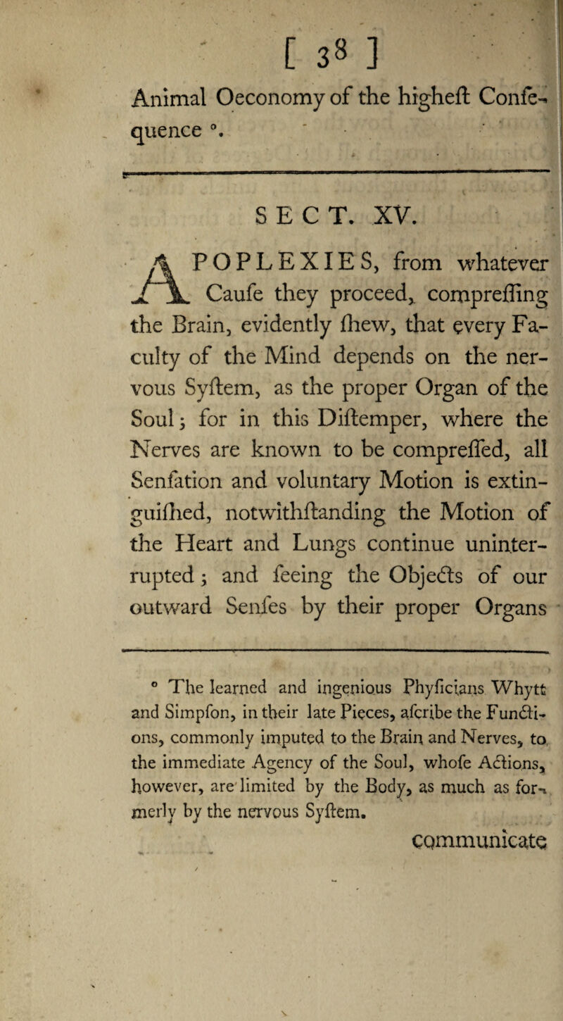[ 33 ] Animal Oeconomy of the higheft Confer quence ' . t ... V * l .. • ‘v-| SECT. XV. Apoplexies, from whatever Caufe they proceed,, compreffing the Brain, evidently fliew, that every Fa¬ culty of the Mind depends on the ner¬ vous Syftem, as the proper Organ of the Soul s for in this Diftemper, where the Nerves are known to be comprelfed, all Senfation and voluntary Motion is extin- guifhed, notwithftanding the Motion of the Heart and Lungs continue uninter¬ rupted ; and feeing the Objedts of our outward Senfes by their proper Organs ° The learned and ingenious Phyficians Whytt and Simpfon, in their late Pieces, afcribe the Functi¬ ons, commonly imputed to the Brain and Nerves, to the immediate Agency of the Soul, whofe Actions, however, are limited by the Body, as much as for-i merly by the nervous Syftem. \ communicate
