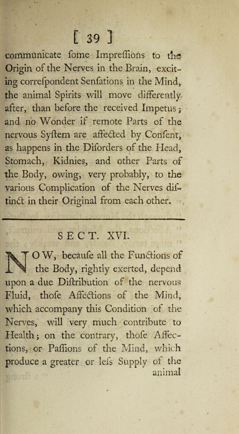 communicate fome Impreffions to the Origin of the Nerves in the Brain, excit¬ ing correfpondent Senfations in the Mind, the animal Spirits will move differently after, than before the received Impetus; and no Wonder if remote Parts of the nervous Syftem are affedted by Confent, as happens in the Diforders of the Plead, Stomach, Kidnies, and other Parts of the Body, owing, very probably, to the various Complication of the Nerves dif- tindt in their Original from each other. SECT. XVI. O W, becaufe all the Functions of the Body, rightly exerted, depend upon a due Diflribution of the nervous Fluid, thofe Affedtions of the Mind, which accompany this Condition of the Nerves, will very much contribute to Health; on the contrary, thofe Affec¬ tions, or Paffions of the Mind, which produce a greater or lefs Supply of the animal