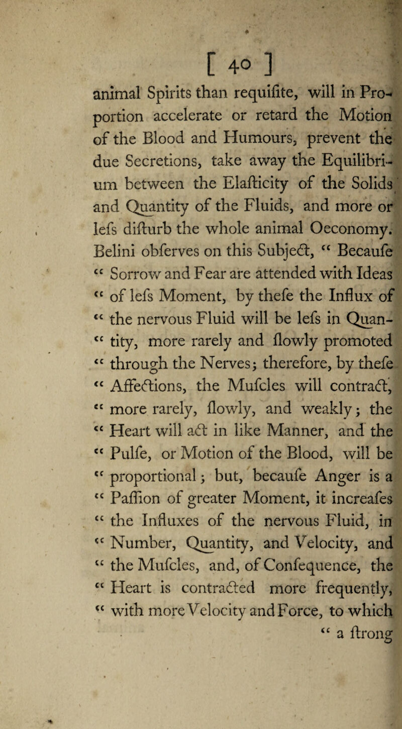 animal Spirits than requifite, will in Pro^ portion accelerate or retard the Motion of the Blood and Humours, prevent the due Secretions, take away the Equilibri¬ um between the Elafticity of the Solids and Quantity of the Fluids, and more or lefs difturb the whole animal Oeconomy. Belini obferves on this Subjed, “ Becaufe cc Sorrow and Fear are attended with Ideas cc of lefs Moment, by thefe the Influx of <c the nervous Fluid will be lefs in Quan- <c tity, more rarely and flowly promoted “ through the Nerves; therefore, by thefe “ Affedions, the Mufcles will contrad, cc more rarely, flowly, and weakly; the <e Heart will ad in like Manner, and the ce Pulfe, or Motion of the Blood, will be cc proportional; but, becaufe Anger is a <c Paflion of greater Moment, it increafes “ the Influxes of the nervous Fluid, in Number, Quantity, and Velocity, and u the Mufcles, and, of Confequence, the cc Heart is contraded more frequently, <c with more Velocity and Force, to which “ a Axong