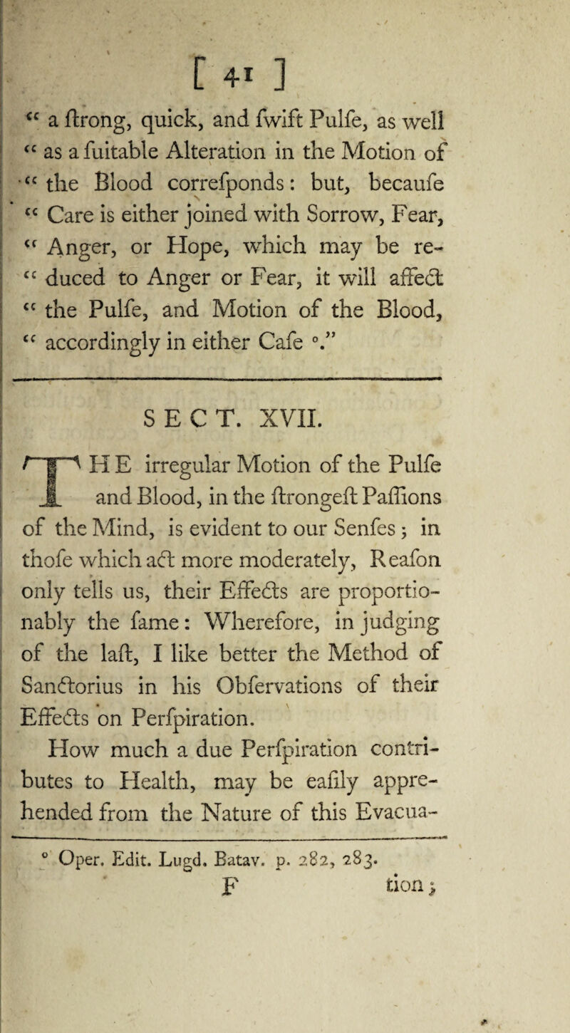 cc a ftrong, quick, and fwift Pulfe, as well “ as a fuitable Alteration in the Motion of \ * <c the Blood correfponds: but, becaufe “ Care is either joined with Sorrow, Fear, <f Anger, or Hope, which may be re- cc duced to Anger or Fear, it will affed <c the Pulfe, and Motion of the Blood, <c accordingly in either Cafe °.” SECT. XVII. H E irregular Motion of the Pulfe i and Blood, in the ftrongeft Paffions of the Mind, is evident to our Senfes ; in thofe which ad more moderately, Reafon only tells us, their Effeds are proportio- nably the fame: Wherefore, in judging of the laffc, I like better the Method of Sandorius in his Obfervations of their Effeds on Perfpiration. Flow much a due Perfpiration contri¬ butes to Health, may be eafily appre¬ hended from the Nature of this Evacua- ° Oper. Edit. Lugd. Batav. p. 282, 283. F don $