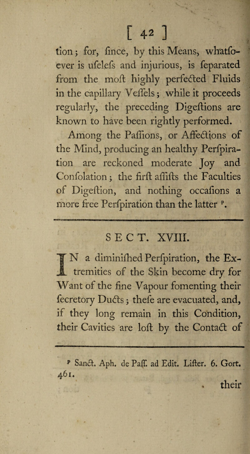 'v V • V [ 42 ] lion; for, fince, by this Means* whatfo- ever is ufelefs and injurious, is feparated from the moft highly perfected Fluids in the capillary Veftels; while it proceeds regularly, the preceding Digeftions are known to have been rightly performed. Among the Paflions, or Affe&ions of the Mind, producing an healthy Perfpira- tion are reckoned moderate Joy and Confolation; the firft aflifts the Faculties of Digeftion, and nothing occafions a more free Perfpiration than the latter p. SECT. XVIII. IN a diminished Perfpiration, the Ex¬ tremities of the Skin become dry for Want of the fine Vapour fomenting their fecretory Ducfts; thefe are evacuated, and, if they long remain in this Condition, their Cavities are loft by the Contact of p Sandb Aph. de PalT. ad Edit. Lifter. 6. Gort. 461. . their