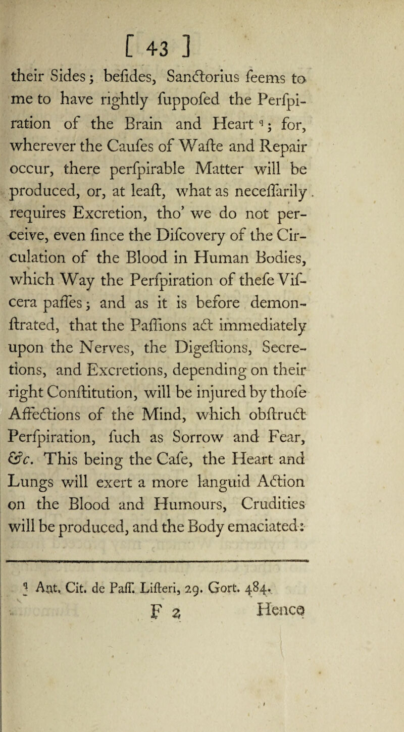 their Sides; befides, Sandorius feems to me to have rightly fuppofed the Perfpi- ration of the Brain and Heartq; for, wherever the Caufes of Wafte and Repair occur, there perfpirable Matter will be produced, or, at leaf!:, what as necelfarily requires Excretion, tho’ we do not per¬ ceive, even lince the Difcovery of the Cir¬ culation of the Blood in Human Bodies, which Way the Ferfpiration of thefe Vif- cera paffes; and as it is before demon- ftrated, that the Faffions ad: immediately upon the Nerves, the Digeflions, Secre¬ tions, and Excretions, depending on their right Conftitution, will be injured by thole Affedions of the Mind, which obftrud Perfpiration, luch as Sorrow and Fear, &c. This being the Cafe, the Heart and Lungs will exert a more languid Adion on the Blood and Humours, Crudities will be produced, and the Body emaciated: q Aat. Cit. de PalT. Lifteri, 29. Gort. 484. F z Hence