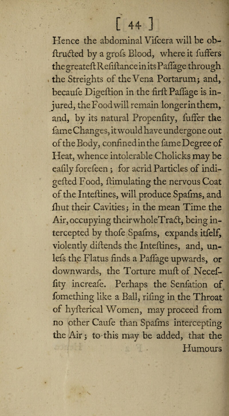 Kence the abdominal Vifcera will be ob- ftrufted by a grofs Blood, where it fuffers the greateft Refiftance in its Paffage through , the Streights of the Vena Portarum; and, becaufe Digeftion in the firft Paffage is in¬ jured, the Food will remain longer in them, and, by its natural Propenfity, fuffer the fame Changes, it would have undergone out of the Body, confined in the fame Degree of Heat, whence intolerable Cholicks may be eafily forefeen; for acrid Particles of indi- gefted Food, ftimulating the nervous Coat of the Inteftines, will produce Spafms, and fhut their Cavities; in the mean Time the Air, occupying their wholeTradl, being in¬ tercepted by thofe Spafms, expands itfelf, violently diftends the Inteftines, and, un- lefs the Flatus finds a Paffage upwards, or downwards, the Torture muft of Necef- fity increafe. Perhaps the Senfation of fomething like a Ball, rifing in the Throat of hyfterical Women, may proceed from no other Caufe than Spafms intercepting the Air; to this may be added, that the Humours