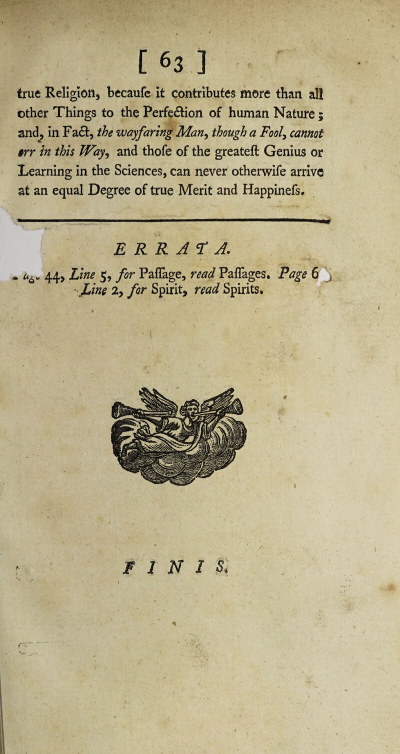 true Religion, becaufe it contributes more than all other Things to the Perfe£Hon of human Nature ; and, in Fa&, the wayfaring Man, though a Fool, cannot #rr in this Way, and thofe of the greateft Genius or Learning in the Sciences, can never otherwife arrive at an equal Degree of true Merit and Happinefs. ERRATA. . 44, jLine 5, for Paflage, read Paflages. Page 6 , Line 2, for Spirit, read Spirits. ■ 1 FINIS\