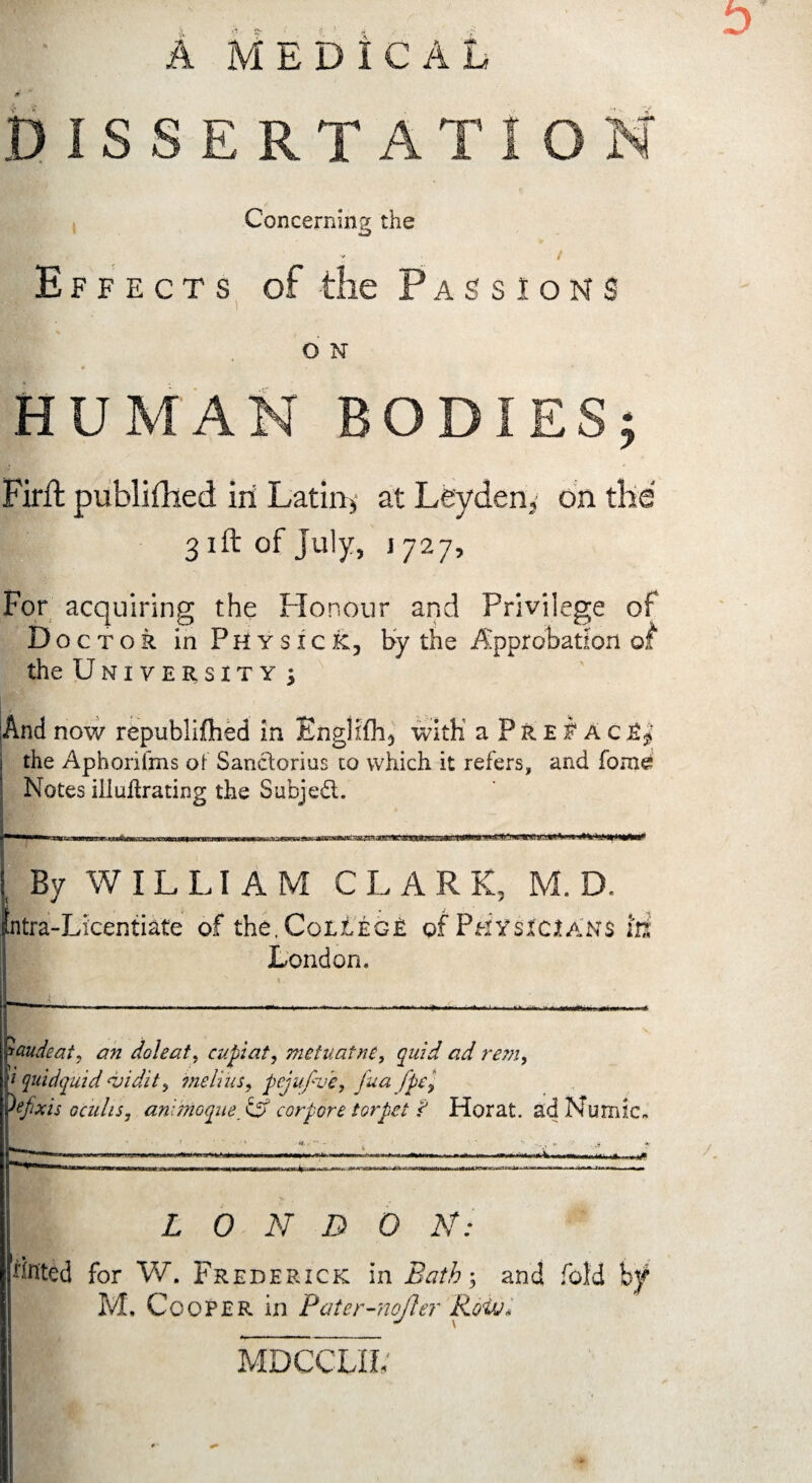 Concerning the f V / Effects of the Passions O N HUMAN BO Firft published in Latins at Leyden3 on the 31ft of July, 1727, For acquiring the Honour and Privilege of Doctor in Physick, by the Approbation of the University \ And now republiihed in Englifli, with a P r e i a c the Aphoxifms of Sanctorius to which it refers, and forae Notes ill nitrating the Subject. 1 »** 'j.‘ t By WILLIAM CLARK, M. D. ntra-Licentiate of the, College of Physicians In London. Gaudeat, an doleat, cupiat, metuatne, quid ad rem, 1 quidquid <vidit, melius, pcjufve, fua fpcy tfxis Gculis, animoque tS corpore torpet ? Horat. adNumic, L 0 N D 0 K: Unted for V/. Frederick in Bath-, and fold by M. Cooper in Pater-nofler i MDCCLIL