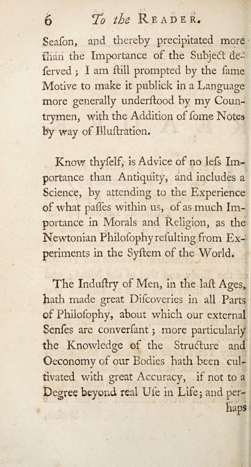 Seafon, and thereby precipitated more than the Importance of the Subject de¬ fer ved ; I am flill prompted by the fame Motive to make it publick in a Language more generally underflood by my Coun¬ trymen, with the Addition of fome Notes by way of Iliuftration. Know thyfelf, is Advice of no lefs Im¬ portance than Antiquity, and includes a Science, by attending to the Experience of what paffes within us, of as much Im¬ portance in Morals and Religion, as the Newtonian Philofophy refulting from Ex¬ periments in the Syflem of the World. The Industry of Men, in the lafl Ages, hath made great Difcoveries in all Parts of Philofophy, about which our external Senfes are converfant; more particularly the Knowledge of the Structure and Oeconomy of our Bodies hath been cul¬ tivated with great Accuracy, if not to a Degree beyond real Ufe in Life; and per¬ haps
