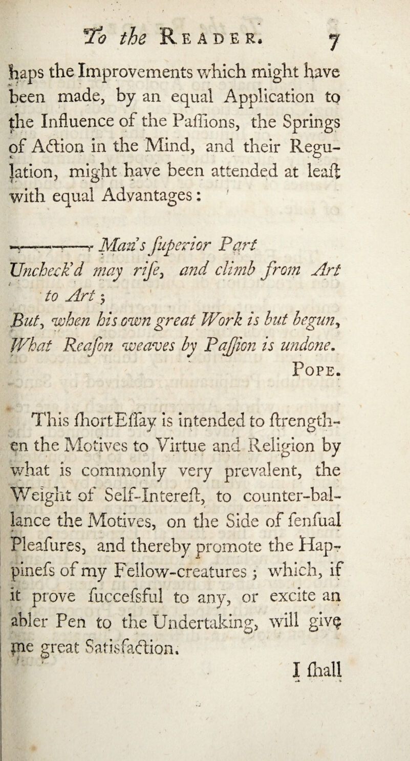 haps the Improvements which might have been made, by an equal Application to the Influence of the Paffions, the Springs of ACtion in the Mind, and their Regu¬ lation, might have been attended at lead: with equal Advantages: * ~—-—-—r Man’s fuperior Part Uncheck’d may rife, and climb from Art to Art 5 But, when his own great Work is but begun. What Reafon weaves by Pajjion is undone. Pope. This fhortEffay is intended to Axength- en the Motives to Virtue and Religion by what is commonly very prevalent, the Weight of Self-Intereft, to counter-bal- lance the Motives, on the Side of fenfual # ' *■ Pleafures, and thereby promote the Hap- pinefs of my Fellow-creatures; which, if it prove fuccefsful to any, or excite an abler Pen to the Undertaking, will gwQ pie great Satisfaction. I final!