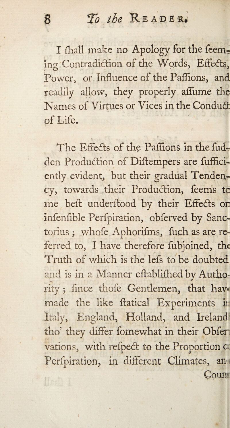 I {hall make no Apology for the feern- ing Contradiction of the Words, Effects, Power, or Influence of the Paffions, and, I J readily allow, they properly affume the Names of Virtues or Vices in the Conduit of Life. The Effeits of the Paffions in the hid¬ den Production of Diflempers are diffid¬ ently evident, but their gradual Tenden¬ cy, towards their Production, feems tc me belt underftood by their EffeCts or infenfible Perfpiration, obferved by Sanc- torius; whofe Aphorifms, fuch as are re¬ ferred to, I have therefore fubjoined, the Truth of which is the lefs to be doubted and is in a Manner eftablifhed by Autho- rity; iince thofe Gentlemen, that hav* made the like ftatical Experiments ir Italy, England, Holland, and Ireland tho’ they differ fomewhat in their Obfer vations, with refpeCt to the Proportion a Perfpiration, in different Climates, an* Count (