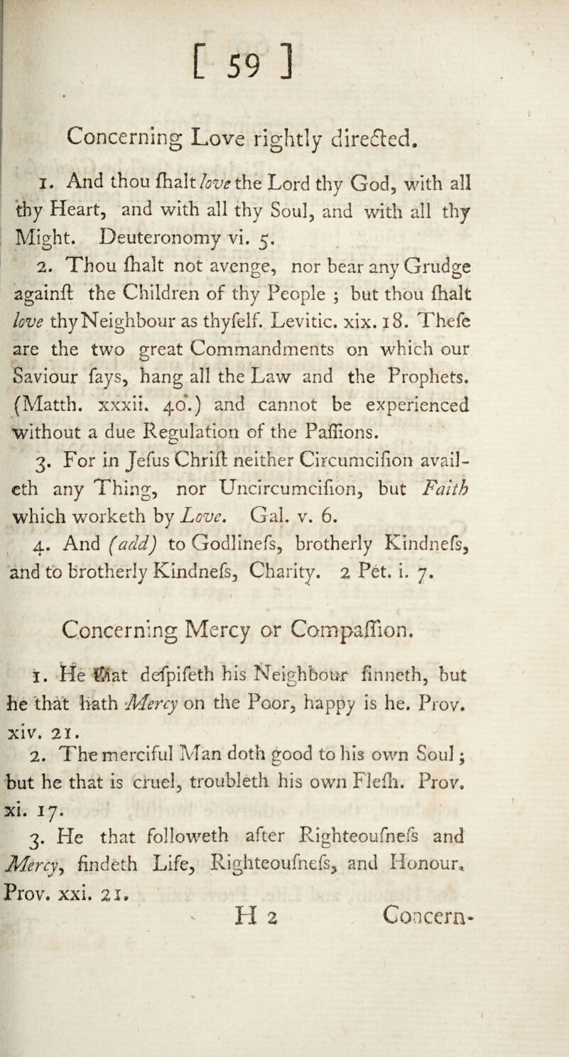 Concerning Love rightly directed. 1. And thou {halt love the Lord thy God, with all thy Heart, and with all thy Soul, and with all thy Might. Deuteronomy vi. 5. 2. Thou fhalt not avenge, nor hear any Grudge againft the Children of thy People ; but thou fhalt love thy Neighbour as thyfelf. Levitic. xix. 18. Thefe are the two great Commandments on which our Saviour fays, hang all the Law and the Prophets. (Matth. xxxii. 40.) and cannot be experienced without a due Regulation of the Pafhons. 3. For in Jefus Chrifl: neither Circumcifion avail- eth any Thing, nor Uncircumcifion, but Faith which worketh by Love. Gal. v. 6. 4. And (add) to Godlinefs, brotherly Kindnefs, and to brotherly Kindnefs, Charity. 2 Pet. i. 7. Concerning Mercy or Companion. 1. He ®iat defpifeth his Neighbour finneth, but he that hath Mercy on the Poor, happy is he. Prov. xiv. 21. 2. The merciful Man doth good to his own Soul; CP * but he that is cruel, troubled) his own Flefh. Prov, xi. 17. 3. He that followeth after Righteoufnefs and Mercy, findeth Life, Righteoufnefs, and Honour,. Prov. xxi. 21»