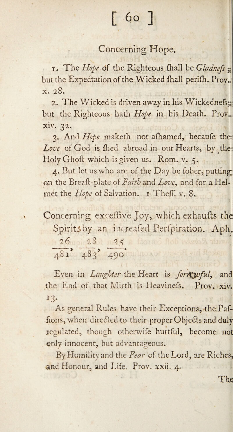 Concerning Hope. T, The Hope of the Righteous {hall be Gladnefs but the Expectation of the Wicked fhall perifh. Prov.. x. 28. 2. The Wicked is driven away in his Wickednefs;; but the Righteous hath Hope in his Death. Prov*. xiv. 32. 3. And Hope maketh not afhamed, becaufe the Love of God is filed abroad in our Hearts, by the HolyGhoft which is given us. Rom. v. 5. 4. But let us who are of the Day be fober, putting; on the Breafi-plate of Faith and Love, and for a Plel- met the Hope of Salvation. 1 ThefT. v. 8. Concerning exceffive Joy, which exhaufts the Spiritsby an increafed Perfpiration. Aph* •> 26 28 25 4815 483’ 490 Even in Laughter the Heart is fonXfpful, and the End of that Mirth is Heavinefs. Prov. xiv. x3* As general Rules have their Exceptions, the Paf- fionSj When direftedto their proper Objects and duly regulated, though otherwife hurtful, become not only innocent, but advantageous. By Humility and the Fear of the Lord, are Riches, and Honour, and Life, Prov. xxii. 4. The