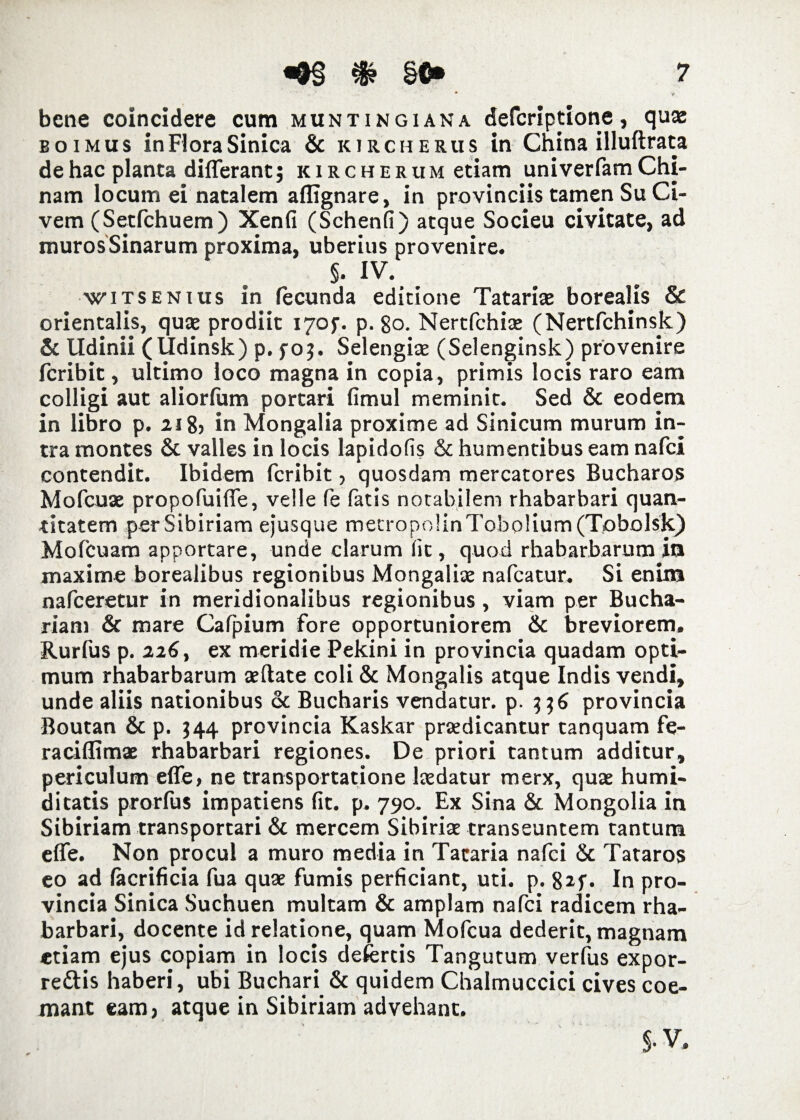 bene coincidere cum muntingiana defcriptione, quae boimus in Flora Sinica & kirche&us in China illuftrata de hac planta differant; kircherum etiam univerfam Chi- nam locum ei natalem aflignare, in provinciis tamen Su Ci¬ vem (Setfchuem) Xenfi (Schenfi) atque Socieu civitate, ad murosSinarum proxima, uberius provenire. §. IV. witsenius in fecunda editione Tatariae borealis & orientalis, quae prodiit I70J-. p. 80. Nertfchix (Nertfchinsk) & lldinii (Udinsk) p. fo;. Selengiae (Selenginsk) provenire fcribit, ultimo loco magna in copia, primis locis raro eam colligi aut aliorfum portari fimul meminit. Sed & eodem in libro p. 218) in Mongalia proxime ad Sinicum murum in¬ tra montes & valles in locis lapidofis & humentibus eam nafci contendit. Ibidem fcribit, quosdam mercatores Bucharos Mofcuae propofuiffe, velle fe fatis notabilem rhabarbari quan¬ titatem per Sibiriam ejusque mecropo!inTob01 ium (Tobolsk) Mofcuam apportare, unde clarum fit, quod rhabarbarum in maxime borealibus regionibus Mongaliae nafcatur. Si enim nafceretur in meridionalibus regionibus, viam per Bucha- riam & mare Cafpium fore opportuniorem & breviorem. Rurfus p. 226, ex meridie Pekini in provincia quadam opti¬ mum rhabarbarum aeftate coli & Mongalis atque Indis vendi, unde aliis nationibus & Bucharis vendatur, p• provincia Boutan & p. 344 provincia Kaskar praedicantur tanquam fe- raciflimae rhabarbari regiones. De priori tantum additur, periculum effe, ne transportatione laedatur merx, quae humi- ditatis prorfus impatiens fit. p. 790. Ex Sina & Mongolia in Sibiriam transportari & mercem Sibiriae transeuntem tantum effe. Non procul a muro media in Tacaria nafci 8c Tataros eo ad facrificia fua quae fumis perficiant, uti. p. 82f. In pro¬ vincia Sinica Suchuen multam & amplam nafci radicem rha¬ barbari, docente id relatione, quam Mofcua dederit, magnam etiam ejus copiam in locis defertis Tangutum verfus expor- reftis haberi, ubi Buchari & quidem Chalmuccici cives coe¬ mant eam, atque in Sibiriam advehant.