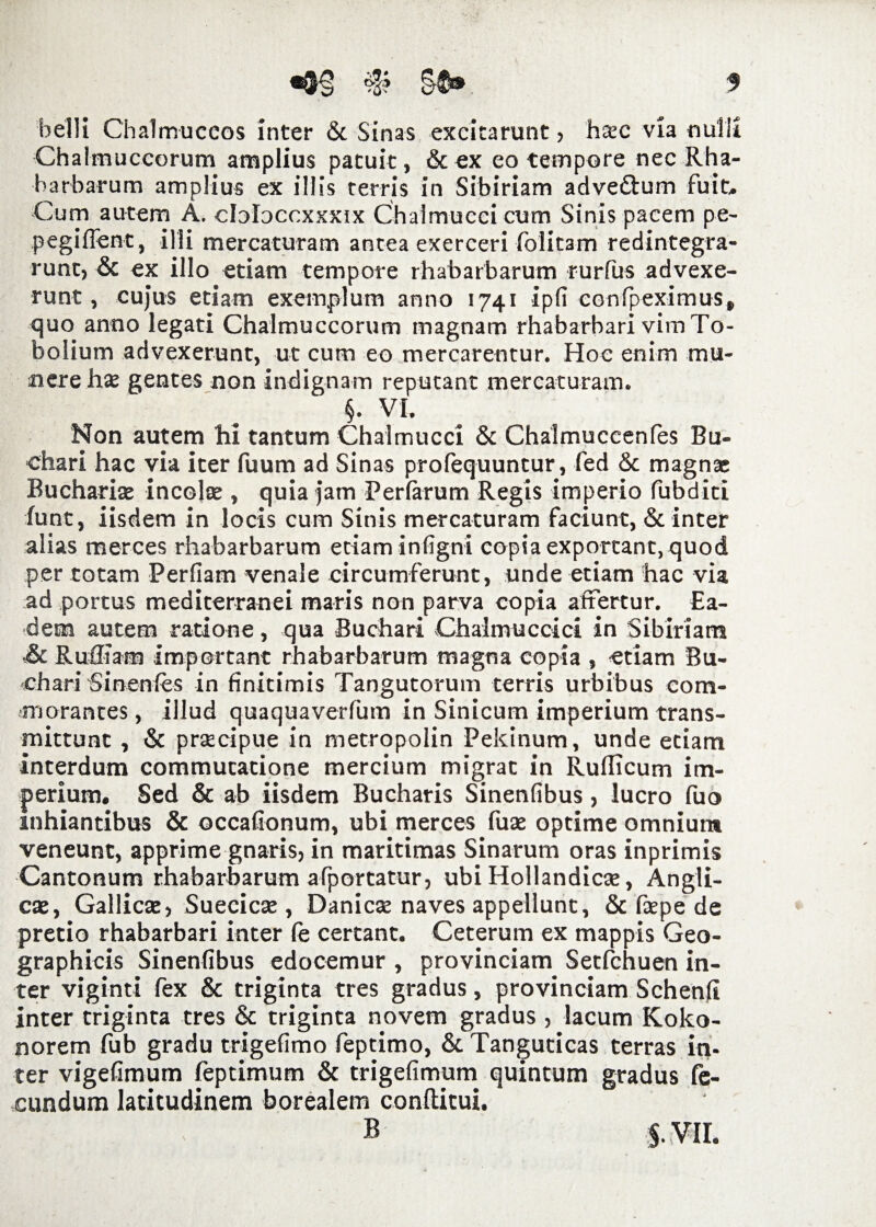 belli Chalmuccos inter &. Sinas excitarunt , haec via nulli Chalmuccorum amplius patuit, & ex eo tempore nec Rha¬ barbarum amplius ex illis terris in Sibiriam adve£tum fuit. Cum autem A. cloloccxxxix Chaimuccicum Sinis pacem pe- pegifient, illi mercaturam antea exerceri folitam redintegra¬ runt, & ex illo etiam tempore rhabarbarum rurfus advexe¬ runt, cujus etiam exemplum anno 1741 ipfi confpeximus» quo anno legati Chalmuccorum magnam rhabarbari vim To- bolium advexerunt, ut cum eo mercarentur. Hoc enim mu¬ nere hae gentes non indignam reputant mercaturam. §. VI. Non autem hi tantum Chalmucci & Chalmuccenfes Bu- chari hac via iter luum ad Sinas prolequuntur, fed & magnae Buchariae incolae, quia jam Feriarum Regis imperio fubditi lunt, iisdem in locis cum Sinis mercaturam faciunt, & inter alias merces rhabarbarum etiam infigni copia exportant, quod per totam Perfiam venale circumferunt, unde etiam hac via ad portus mediterranei maris non parva copia affertur. Ea¬ dem autem ratione, qua Buchari Chalmuccici in Sibiriam .& Ruffiam important rhabarbarum magna copia , etiam Bu- chari Sinenfes in finitimis Tangutorum terris urbibus com¬ morantes , illud quaquaverfum in Sinicum imperium trans¬ mittunt , & praecipue in metropolin Pekinum, unde etiam interdum commutatione mercium migrat in Rufficum im¬ perium, Sed & ab iisdem Bucharis Sinenfibus, lucro fuo inhiantibus & occafionum, ubi merces fuae optime omnium veneunt, apprime gnaris, in maritimas Sinarum oras inprimis Cantonum rhabarbarum afportatur, ubi Hollandicae, Angli- cae, Gallicae, Suecicae, Danicae naves appellunt, & faepe de pretio rhabarbari inter Ce certant. Ceterum ex mappis Geo¬ graphicis Sinenfibus edocemur , provinciam Setfchuen in¬ ter viginti fex & triginta tres gradus, provinciam Schenfi inter triginta tres & triginta novem gradus , lacum Koko- norem fub gradu trigefimo feptimo, & Tangucicas terras in¬ ter vigefimum feptimum & trigefimum quintum gradus fe¬ cundum latitudinem borealem conftitui. B