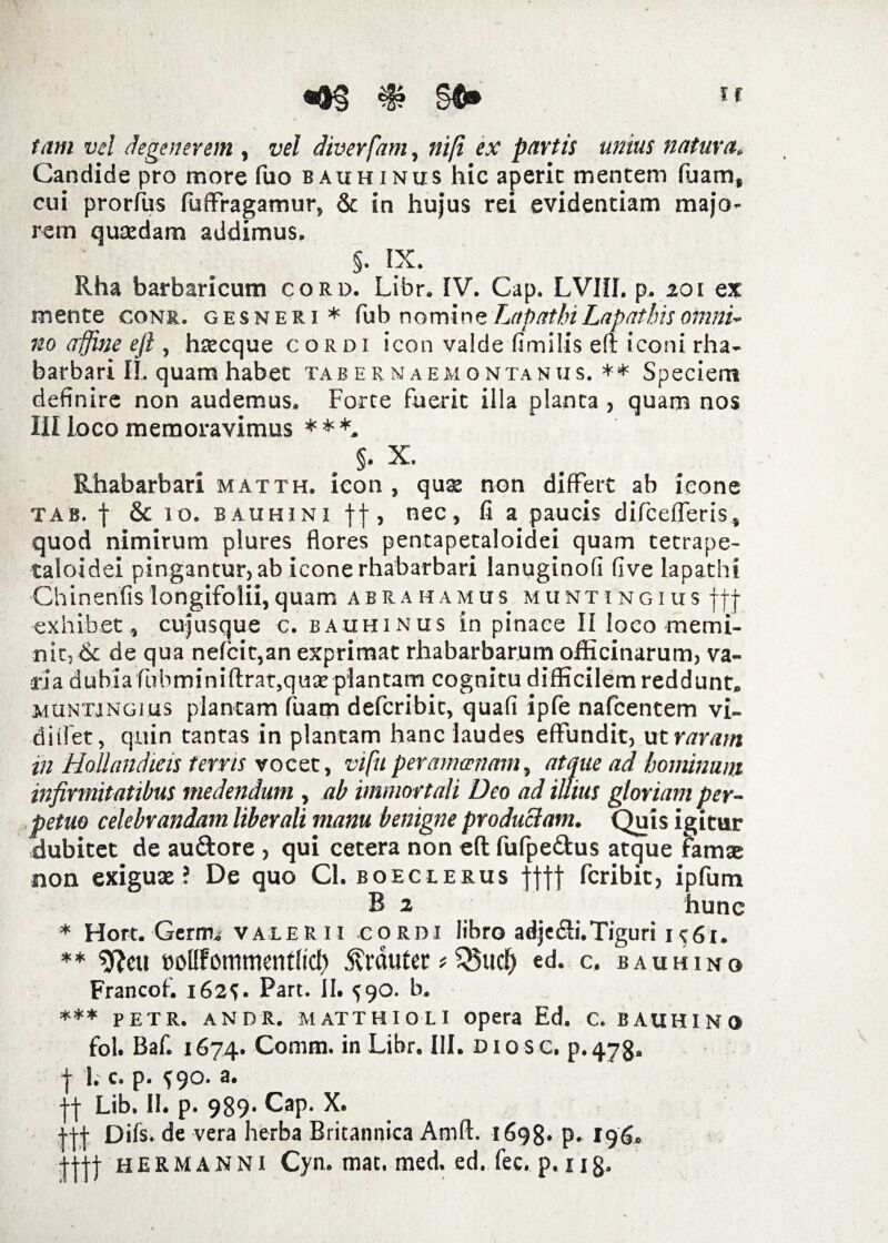 - N tam vel degenerem , vel diverfam, ni (i ex partis unius natura. Candide pro more fuo bauhiniis hic aperic mentem luam, cui prorfus luffragamur, & in hujus rei evidentiam majo¬ rem quaedam addimus. §. IX. Rha barbaricum cord. Libr. IV. Cap. LVIII. p. 201 ex mente conr. gesneri * fub nomine Lapathi Lapathis omni¬ no affine eft, haecque cordi icon valde fimilis eft iconi rha¬ barbari II. quam habet tabernaemontanus. ** Speciem definire non audemus. Forte fuerit illa planta , quam nos III loco memoravimus ***. §. X. Rhabarbari matth. icon , quae non differt ab ieone tab. | & io. bauhini ff, nec, fi a paucis difcefferis, quod nimirum plures flores pentapetaloidei quam tetrape- taloidei pingantur, ab icone rhabarbari lanuginofi five lapathi Chinenfislongifolii,quam ab ra hamus muntingius ||j- exhibet, cujusque c. bauhinus in pinace II loco memi¬ nit, & de qua nefcit,an exprimat rhabarbarum officinarum, va¬ ria dubiafubminiftrat, quae plantam cognitu difficilem reddunt. muntingius plantam fuam defcribit, quafi ipfe nafcentem vi- diffet, quin tantas in plantam hanc laudes effundit, ut raram in Hollandieis terris vocet, vi fu peramoenam, atque ad hominum infirmitatibus medendum , ab immortali Deo ad illius gloriam per¬ petuo celebrandam liberali manu benigne productam. Quis igitur dubitet de au&ore , qui cetera non eft fufpe&us atque famae non exiguae? De quo Cl. boeclerus flff fcribit, ipfum B 2 hunc * Hort. Germ.- valerii cordi libro adjedi.Tiguri 1^61. ** Sftcu bolftommenffid) Emuter *S5u$ ed. c. bauhino Francof. 162^. Part. II. ^90. b. *** petr. andr. matthioli opera Ed. c. bauhino fol. Baf. 1674. Comm. in Libr. III. dios c. p. 473. j 1. c. p. f 90. a. ■j-j Lib. II. p. 989. Cap. X. j-j-j- Difs. de vera herba Britannica Atnft. 1698« p. 196. +H| hermanni Cyn. mat. med. ed. fec. p. ng.