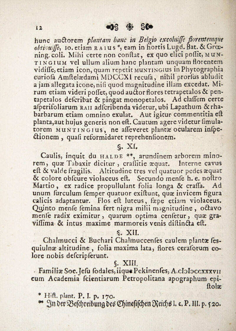 hunc au&orem plantam hanc in Belgio excolnijje florent emque obtinuijje, io. etiam r a m s *, eam in hortis Lugd. Bat. &. Groe- ning. coli. Mihi certe non conflat, ex quo elici poflit, muh- tingium vel ullum alium hanc plantam unquam florentem vidifte, etiam icon, quam repetit muntingius in Phytographia curiofa Amftelaedami MDCCXI recufa, nihil prorfus abludit a jam allegata icone, nifi quod magnitudine illam excedat. Mi¬ rum etiam videri poflec, quod au£tor flores tetrapetalos& pen- tapetalos defcribat & pingat monopetalos. Ad claffem certe arperifoliarum raii adfcribenda videtur, ubi Lapathum &rha- barbarum etiam omnino exulat, Aut igitur commentitia eft planta,aut hujus generis non eft. Cautum agere videtur fimula- torem muntingius, ne afleveret plantae ocularem infpe- dtionem , quafi reformidaret reprehenfionem. §. Xf. Caulis, inquit du halde **, arundinem arborem mino¬ rem, quae Tabaxir dicitur, crailicie aequat. Interne cavus eft & valde fragilis. Altitudine tres ve! quatuor pedes aequat & colore obfcure violaceus eft. Secundo menfe h. e. noftro Martio, ex radice propullulant folia longa & crafla. Ad unum furculum femper quatuor exiftunt, quae invicem figura calicis adaptantur. Flos eft luteus, fiepe etiam violaceus. Quinto menfe femina fert nigra milii magnitudine , odtavo menfe radix eximitur, quarum optima cenfetur, qute gra- viffima & intus maxime marmoreis venis diftin&a eft. XII. Chalmucci & Buchari Chalmuccenfes caulem plantae fes- quiulnae altitudine , folia maxima lata, flores ceraforum co¬ lore nobis defcripferunt. xm- - Familiae Soc.Jefu fodales,iiqu«Pekinenfes, A.cloloccxxxvn cum Academia fcientiarum Petropolitana apographum epi- ftolse * Hift. piant. P. I. p. 170. m 3n beriSefcljreibunfl t>e$ 0)jn«f»fcf)«n l. c. P. HI. p. f 20. f • : ; (