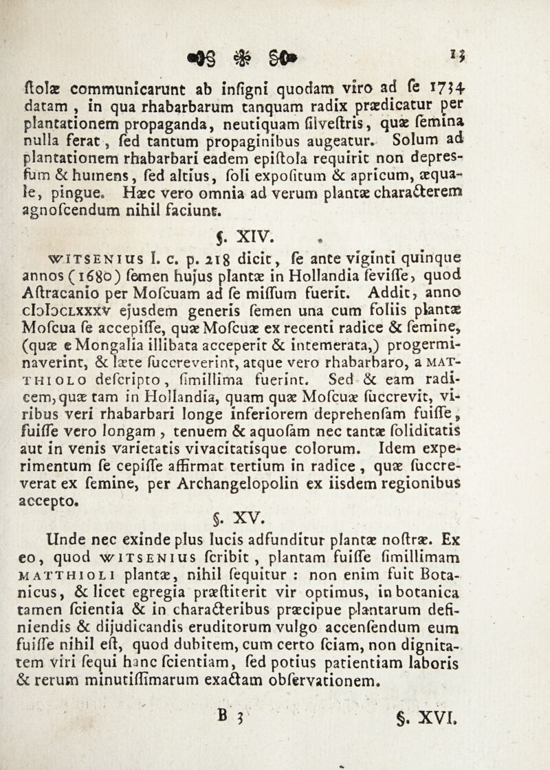 •&§&§*» n ftol* communicarunt ab infigni quodam viro ad fe 1734 datam , in qua rhabarbarum tanquam radix praedicatur per plantationem propaganda, neutiquam Glveftris, quae (emina nulla ferat , fed tantum propaginibus augeatur. Solum ad plantationem rhabarbari eadem epiftola requiric non depres- fum & humens, fed altius, foli expolitum & apricum, aequa¬ le, pingue. Haec vero omnia ad verum plantae charatterem agnofcendum nihil faciunt. 5. XIV. witsenius I. c. p. 118 dicic, fe ante viginti quinque annos (1680) femen hujus plantae in Hollandia feviffe, quod Aftracanio per Mofcuam ad fe miffum fuerit. Addit, anno cIdIdclxxxv ejusdem generis femen una cum foliis plantae Mofcua fe accepiffe, quaeMofcuae ex recenti radice & femine, (quae e Mongalia illibata acceperit & intemerata,) progermi- naverint, & Iste fuccreverint, atque vero rhabarbaro, a mat- thiolo defcripto, (Imillima fuerint. Sed & eam radi¬ cem, quae tam in Hollandia, quam quae Mofcuae fuccrevit, vi¬ ribus veri rhabarbari longe inferiorem deprehenfam fuiffe, fuiffe vero longam , tenuem & aquofam nec tantae foliditatis aut in venis varietatis vivacitatisque colorum. Idem expe¬ rimentum fe cepiffe affirmat tertium in radice , quae fuccre- verat ex femine, per Archangelopolin ex iisdem regionibus accepto. §. XV. Unde nec exinde plus lucis adfunditur plantae noftraE. Ex eo, quod witsenius fcribit, plantam fuiffe fimillimam matthioli plantae, nihil fequitur : non enim fuit Bota- nicus, & licet egregia praeftiterit vir optimus, in botanica tamen fcientia & in chara&eribus praecipue plantarum defi¬ niendis & dijudicandis eruditorum vulgo accenfendum eum fuiffe nihil eft, quod dubitem, cum certo fciam, non dignita¬ tem viri fequi hanc fcientiam, fed potius patientiam laboris & rerum minutiffimarum exa&am obfervationem.