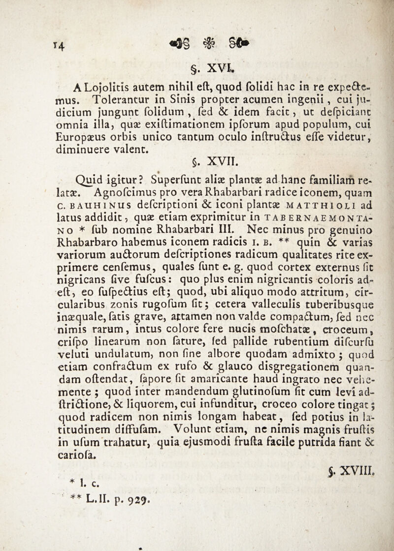 «o§ # §$» §. XVI. ALojolitis autem nihil eft, quod folidi hac in re expe&e- mus. Tolerantur in Sinis propter acumen ingenii, cui ju¬ dicium jungunt folidum , (ed & idem facit, ut defpicianc omnia illa, quae exiftimationem ipforum apud populum, cui Europaeus orbis unico tantum oculo inftru&us e(Te videtur, diminuere valent. §. XVII. * Quid igitur? Superfunt aliae plantse ad hanc familiam re¬ latae. Agnofcimus pro vera Rhabarbari radice iconem, quam c. BAtiHiNus defcriptioni & iconi plantae matthiou ad latus addidit, quae etiam exprimitur wtabernaemon ta- no * fub nomine Rhabarbari III. Nec minus pro genuino Rhabarbaro habemus iconem radicis i. b. ** quin & varias variorum auftorum defcriptiones radicum qualitates rite ex¬ primere cenfemus, quales funt e. g. quod cortex externus fit nigricans five fufcus: quo plus enim nigricantis coloris ad- eft, eo fufpedtius eft; quod, ubi aliquo modo attritum, cir¬ cularibus zonis rugofum fit; cetera valleculis tuberibusque inaequale, fatis grave, attamen non valde compaftum, (ed nec nimis rarum, intus colore fere nucis mofehatae, croceum, crifpo linearum non fature, (ed pallide rubentium difcurfu veluti undulatum, non fine albore quodam admixto ; quod etiam confradlum ex rufo & glauco disgregationem quan- dam oftendat, fapore fit amaricante haud ingrato nec vehe- mente ; quod inter mandendum glutinofum fit cum levi ad- ftri&ione, 8c liquorem, cui infunditur, croceo colore tingat; quod radicem non nimis longam habeat, fed potius in la¬ titudinem diffufam. Volunt etiam, ne nimis magnis fruftis in ufum trahatur, quia ejusmodi frufta facile putrida fiant & cariofa. * I. c. ** L.1I. p. 929. J. XVIII.