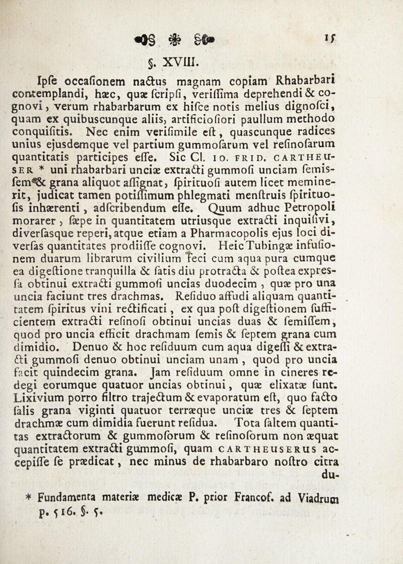 Ipfe occafionem na&us magnam copiam Rhabarbari contemplandi, haec, quaefcripfi, veriffima deprehendi & co¬ gnovi, verum rhabarbarum ex hifce notis melius dignofci, quam ex quibuscunque aliis, artificio fiori paullum methodo conquifitis. Nec enim verifimile eft, quascunque radices unius ejusdemque vel partium gummofarum vel refinofarum quantitatis participes effe. Sic Cl. io. frid. cartheu- ser * uni rhabarbari unciae extra&i gummofi unciam femis- fem^8c grana aliquot affignat, Ipirituofi autem licet memine¬ rit, judicat tamen potimmum phlegmati menftruis fpirituo- fis inhaerenti, adferibendum effe. Quum adhuc Petropoli morarer > Ikpe in quantitatem utriusque extra&i inquiuvi, diverfasque reperi, atque etiam a Pharmacopolis ejus loci di- verfas quantitates prodiifle cognovi. HeicTubingae infufio- nem duarum librarum civilium Feci cum aqua pura cumque ea digeftione tranquilla & fatis diu protra&a & poftea expres- fa obtinui extradti gummofi uncias duodecim , quae pro una uncia faciunt tres drachmas. Refiduo affudi aliquam quanti¬ tatem fpiritus vini re&ificati, ex qua poft digeftionem fuffi- cientem extra&i refinofi obtinui uncias duas & femiffem, quod pro uncia efficit drachmam femis & feptem grana cum dimidio. Denuo & hoc refiduum cum aqua digeffi &extra- fti gummofi denuo obtinui unciam unam , quod pro uncia facit quindecim grana. Jam refiduum omne in cineres re¬ degi eorumque quatuor uncias obtinui, quae elixatae funt. Lixivium porro filtro traje&um & evaporatum eft, quo fafto (alis grana viginti quatuor terraeque unciae tres & feptem drachmae cum dimidia fuerunt refidua. Tota faltem quanti¬ tas extra&orum & gummoforum & refinolorum non aequat quantitatem extradi gummofi, quam cartheuserus ac- cepifle le praedicat, nec minus de rhabarbaro noftro citra du- * Fundamenta materiae medicae P. prior Francof. ad Viadrum p. fi6. $• f.