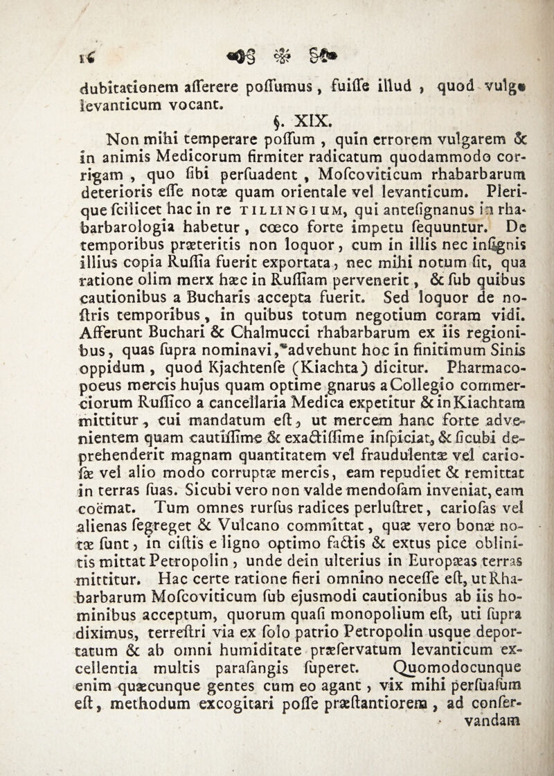 i€ «^0 §$* dubitationem a (Terere poffumus, fuiffe illud , quod vulg» levanticum vocant. §. XIX. Non mihi temperare poflum , quin errorem vulgarem & in animis Medicorum firmiter radicatum quodammodo cor¬ rigam , quo fibi perfuadent , Mofcoviticum rhabarbarutn deterioris effe notae quam orientale vel levanticum. Pleri- que fcilicet hac in re tillingium, qui antefignanus in rha- barbarologia habetur, coeco forte impetu fequuntur. De temporibus praeteritis non loquor, cum in illis nec infignis illius copia Rudia fuerit exportata, nec mihi notum (it, qua ratione olim merx htec in Rufliam pervenerit, & fub quibus cautionibus a Bucharis accepta fuerit. Sed loquor de no- ftris temporibus, in quibus totum negotium coram vidi. Afferunt Buchari & Chalmucci rhabarbarum ex iis regioni¬ bus , quas fupra nominavi ,*advehunt hoc in finitimum Sinis oppidum , quod Kjachtenfe (Kiachta) dicitur. Pharmaco- poeus mercis hujus quam optime gnarus a Collegio commer¬ ciorum Ruflico a cancellaria Medica expetitur ScinKiachtara mittitur , cui mandatum eft, ut mercem hanc forte adve¬ nientem quam cautiflime & exadiffime infpiciat, & (icubi de¬ prehenderit magnam quantitatem vel fraudulentse vel cario- fx vel alio modo corrupta mercis, eam repudiet & remittat in terras fuas. Sicubi vero non valde mendofam inveniat, eam coemat. Tum omnes rurfus radices perluftret, cariofas vel alienas fegreget & Vulcano committat, quae vero bonae no¬ tae funt , in eidis e ligno optimo fadis & extus pice oblini¬ tis mittat Petropolin , unde dein ulterius in Europaeas terras mittitur. Hac certe ratione fieri omnino neceffe eft, ut Rha¬ barbarum Mofcoviticum fub ejusmodi cautionibus ab iis ho¬ minibus acceptum, quorum quafi monopolium eft, uti fupra diximus, terreflri via ex folo patrio Petropolin usque depor¬ tatum & ab omni humiditate prsfervatum levanticum ex¬ cellentia multis parafangis fuperet. Quomodocunque enim quaecunque gentes cum eo agant, vix mihi perfuafum eft, methodum excogitari poffe praeftantiorena, ad confer- vandam