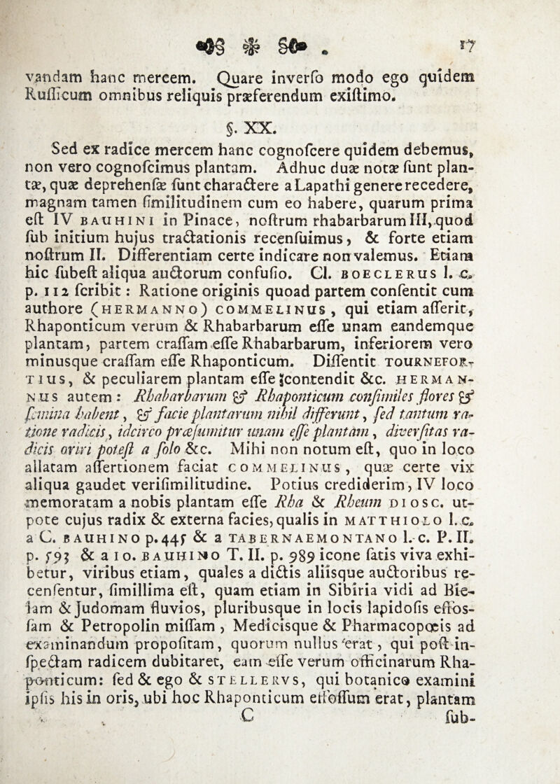 vandam hanc mercem. Quare inverfo modo ego quidem Ruflicum omnibus reliquis praeferendum exiftimo. §. XX. Sed ex radice mercem hanc cognolcere quidem debemus, non vero cognofcimus plantam. Adhuc duae notae funt plan¬ tae, quae deprehenfae funtchara&ere a Lapathi genere recedere, magnam tamen fimilitudinem cum eo habere, quarum prima eft IV bauhini in Pinace, noftrum rhabarbarumIII,quod fub initium hujus traftationis recenfuimus , & forte etiam noftrum II. Differentiam certe indicare non valemus. Etiara hic fubeft aliqua au&orum confufio. Cl. boeclerusI. c, p. 112 fcribit: Ratione originis quoad partem confentit cum authore (hermanno) commeunus, qui etiam afferit, Rhaponticum verum & Rhabarbarum effe unam eandemque plantam, partem craflam effe Rhabarbarum, inferiorem vero minusque craflam effe Rhaponticum. Diffentit tournefor- tius, & peculiarem plantam effeJcontendit &c. Herman- n us autem: Rhabarbarum £5* Rhaponticum confimiles flores & femina habent, £ff facie plantarum nihil differunt, fed tantum rap¬ tione radicis, idcirco prafumitur imam effe plantam, diverfitas ra¬ dicis oriri potefi a folo &c. Mihi non notum eft, quo in loco allatam affertionem faciat commeunus, quae certe vix aliqua gaudet verifimilitudine. Potius crediderim, IV loco memoratam a nobis plantam effe Rha & Rheum diosc. ut- pote cujus radix & externa facies,qualis in matthiolo l.c. a C. bauhino p-44f & a tabernaemontano l.-c. P.II. p. & a i o. bauhino T. II. p. 989 icone fatis viva exhi¬ betur, viribus etiam, quales a didtis aliisque audtoribus re- cenfentur, fimillima eft, quam etiam in Sibiria vidi ad Bie- iam dejudomam fluvios, pluribusque in locis lapidofis effbs- fam dc Petropolin miffam , Medicisque & Pharmacopocis ad examinandum propofitam, quorum nullus'erat, qui poft in- fpedlam radicem dubitaret, eam effe verum officinarum Rha- pornicum: fed & ego & stellervs, qui botanico examini ipfis his in oris, ubi hoc Rhaponticum etfoffutn erat, plantam C fub-