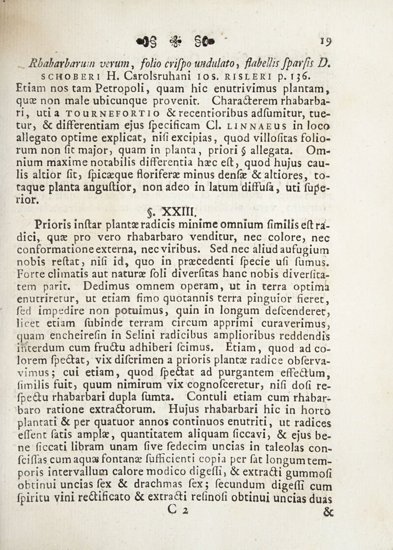 «®§ # §f® '* Rhabarbavum verum, folio crifpo undulato, flabellis fparfls D. schoberi H. Carolsruhani ios. risleri p. 136. Etiam nos tam Petropoli, quam hic enutrivimus plantam, qu* non male ubicunque provenit. Charaderem rhabarba- ri, uti a tournefortio & recentioribus adfumitur, tue¬ tur, & differentiam ejus Ipecificam Cl. linnaeus in loco allegato optime explicat, nifi excipias, quod villofitas folio¬ rum non fit major, quam in planta, priori § allegata. Om¬ nium maxime notabilis differentia h*c eft, quod hujus cau¬ lis altior fit, fpicseque florifer* minus denf* & altiores, to¬ taque planta anguftior, non adeo in latum diffula, uti fupe- rior. ; ... §. xxm. Prioris inftar piant* radicis minime omnium fimilis eft ra¬ dici, qu* pro vero rhabarbaro venditur, nec colore, nec conformatione externa, nec viribus. Sed nec aliud aufugium nobis reflat, nifi id, quo in pr*cedenti fpecie ufi fumus. Forte climatis aut natur* foli diverfitas hanc nobis diverfita- tem parit. Dedimus omnem operam, ut in terra optima enutriretur, ut etiam fimo quotannis terra pinguior fieret, fed impedire non potuimus, quin in longum defcenderet, licet etiam fubinde terram circum apprimi curaverimus, quam encheirefin in Selini radicibus amplioribus reddendis interdum cum frudu adhiberi fcimus. Etiam, quod ad co¬ lorem fpedat, vix difcrimen a prioris piant* radice obferva- vimus; cui etiam, quod fpedat ad purgantem effedum, fimilis fuit, quum nimirum vix cognofceretur, nifi dofi re- fpedu rhabarbari dupla fumta. Contuli etiam cum rhabar¬ baro ratione extradorum. Hujus rhabarbari hic in horto plantati & per quatuor annos continuos enutriti, ut radices e fient fatis ampl*, quantitatem aliquam ficcavi, & ejus be¬ ne ficcati libram unam five fedecim uncias in taleolas con- fcifias cum aquas fontan* fufficienti copia per fat longum tem¬ poris intervallum calore modico digefii, & extradi gummofi obtinui uncias fex & drachmas fex; fecundum digefii cum fpiritu vini redificato & extradi relinoli obtinui uncias duas C ^ &