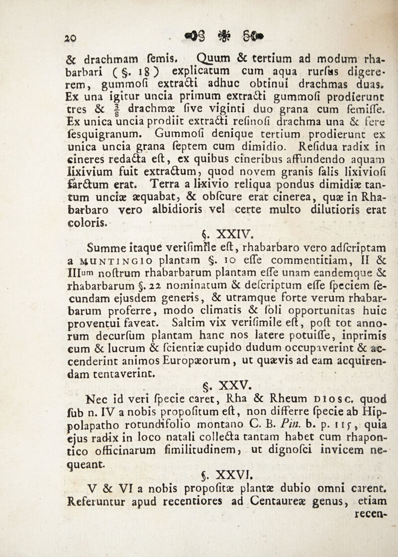 «93 $ §ft» & drachmam femis. Quum & tertium ad modum rha- barbari (§. 18) explicatum cum aqua rurfas digere¬ rem, gummofi extradi adhuc obtinui drachmas duas. Ex una igitur uncia primum excra&i gummofi prodierunt tres & | drachmae five viginti duo grana cum femiffe. Ex unica uncia prodiit extra&i refinofi drachma una & fere lesquigranum. Gummofi denique tertium prodierunt ex unica uncia grana feptem cum dimidio. Refidua radix in cineres reda&a eft, ex quibus cineribus affundendo aquam lixivium fuit extraftum, quod novem granis falis lixiviofi far£tum erat. Terra a lixivio reliqua pondus dimidiae can¬ tum unciae aequabat, & obfcure erat cinerea, quae in Rha- barbaro vero albidioris vel certe multo dilutioris erat coloris. §. XXIV. Summe itaque verifimfle eft, rhabarbaro vero adfcriptam a munti ngio plantam §. io effe commentitiam, II & Illum noftrum rhabarbarum plantam effe unam eandemque & rhabarbarum §. zz nominatum & defcriptum efte fpeciem fe¬ cundam ejusdem generis, & utramque forte verum rh-abar- barum proferre, modo climatis & (oli opportunitas huic proventui faveat. Saltim vix verifimile eft, poft tot anno¬ rum decurfum plantam hanc nos latere potuiffe, inprimis cum 6t lucrum & fidentiae cupido dudum occupaverint & ac¬ cenderint animos Europaeorum, ut quaevis ad eam acquiren¬ dam tentaverinc. §. XXV. Nec id veri fpecie caret, Rha & Rheum diosc. quod fub n. IV a nobis propofitum eft, non differre fpecie ab Hip- polapatho rotundifolio montano C. B. Pia. b. p. iif, quia eius radix in loco natali colle&a tantam habet cum rhapon- dco officinarum fimilitudinem, ut dignofci invicem ne¬ queant. §. XXVI. V & VI a nobis propofitse plantae dubio omni carent. Referuntur apud recendores ad Centaureae genus, etiam recen-