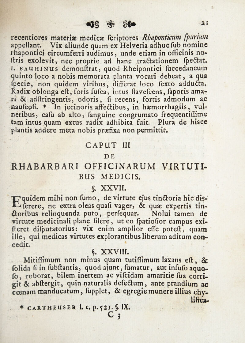 «&§#§$• recentiores materi* medicae fcriptores Rhaponticum fpurium appellant.. Vix aliunde quam ex Helvetia adhuc fub nomine rhapontici circumferri audimus, unde etiam in officinis no- ftris exolevit, nec proprie ad hanc jtra&ationem fpe&at. i. bauhinus demonftrac, quod Rheipontici fuccedaneum quinto loco a nobis memorata planta vocari debeat, a qua fpecie, non quidem viribus, differat loco fexto addudta. Radix oblonga eft, foris fufca, intus flavefcens, faporis ama¬ ri & adftringentis, odoris, (i recens, fortis admodum ac naufeofi. * In jecinoris affe&ibus, in hsemorrhagiis, vul¬ neribus, cafu ab alto, fanguine congrumato frequentiflime tam intus quam extus radix adhibita fuit. Plura de hisce plantis addere meta nobis praefixa non permittit» CAPUT III DE RHABARBARI OFFICINARUM VIRTUTI¬ BUS MEDICIS. §. xxvii. T^quidem mihi non fumo, de virtute ejus tin&oria hic dis- ferere, ne extra oleas quafi vager, & qu* expertis tin- ftoribus relinquenda puto, perfequar. Nolui tamen de virtute medicinali plane filere, ut eo fpatiofior campus exi- fteret difputatorius: vix enim amplior effe poteft, quam ille, qui medicas virtutes explorantibus liberum aditum con¬ cedit. 5. XXVIII. MitifTimum non minus quam tutifltmum laxans eft, & folida fi in fubftantia, quod ajunt, fumatur, aut infufo aquo- fo, roborat, bilem inertem ac vifcidam amaritie fua corri¬ git & abftergit, quin naturalis defe&um, ante prandium ac coenam manducatum, fupplet, & egregie munere illius chy- * CARTHEUSER 1. C. p. {21. §. IX. C 5