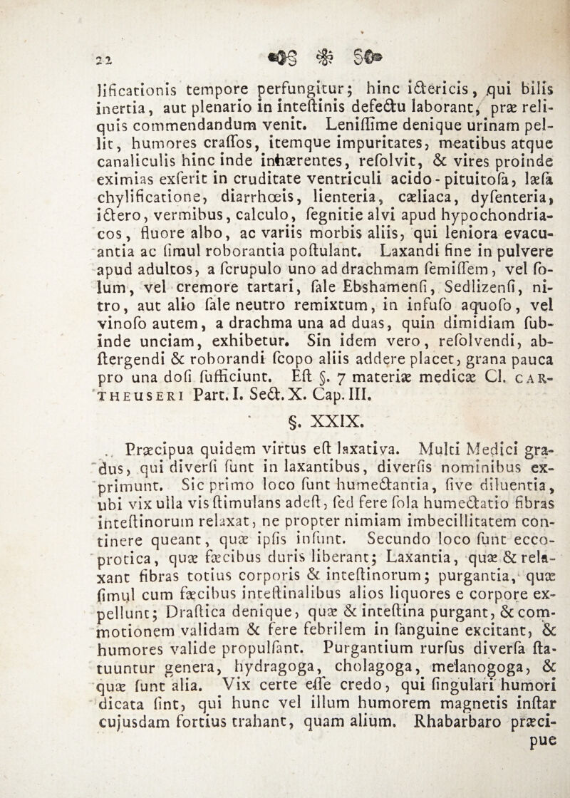 lificationis tempore perfungitur; hinc i&ericis, qui bilis inertia, aut plenario in inteftinis defectu laborant; prae reli¬ quis commendandum venit. Lenillime denique urinam pel¬ lit, humores craffos, itemque impuritates, meatibus atque canaliculis hinc inde inhaerentes, refolvit, & vires proinde eximias exferit in cruditate ventriculi acido-pituitola, fela chylificatione, diarrhoeis, lienteria, caeliaca, dyfenteria, idlero, vermibus, calculo, fegnitie alvi apud hypochondria¬ cos , fluore albo, ac variis morbis aliis, qui leniora evacu¬ antia ac limul roborantia poftulant. Laxandi fine in pulvere apud adultos, a fcrupulo uno ad drachmam femiffem, vel fo- lum, vel cremore tartari, fale Ebshamenfi, Sedlizenfi, ni¬ tro, aut alio fale neutro remixtum, in infufo aquofo, vel vinofo autem, a drachma una ad duas, quin dimidiam fub- inde unciam, exhibetur. Sin idem vero, refolvendi, ab- ftergendi & roborandi fcopo aliis addere placet, grana pauca pro una dofi fufficiunt. Eli §, 7 materfe medica; Cl. car- theuseri Pare. I. Sed.X. Cap.III. §. XXIX. . Praecipua quidem virtus eft laxativa. Multi Medici gra¬ dus, qui diverfi funt in laxantibus, diverfis nominibus ex¬ primunt. Sic primo loco funt hume&antia, five diluentia, ubi vix ulla vis ftimulans adefl, fed fere fola humebtatio fibras inteflinoruin relaxat, ne propter nimiam imbecillitatem con¬ tinere queant, quat iplis infunt. Secundo loco funt ecco- protica, quae faecibus duris liberant; Laxantia, qute & rela¬ xant fibras totius corporis & inteflinorum; purgantia, qute fimul cum fecibus inteftinalibus alios liquores e corpore ex¬ pellunt; Draflica denique, qua: & inteftina purgant, & com¬ motionem validam & fere febrilem in fanguine excitant, & humores valide propulfant. Purgantium rurfus diverfa fta- tuuntur genera, hydragoga, cholagoga, meianogoga, & qua: funt alia. Vix certe effe credo, qui lingulari humori dicata lint, qui hunc vel illum humorem magnetis inftar cujusdam fortius trahant, quam alium. Rhabarbaro praeci¬ pue