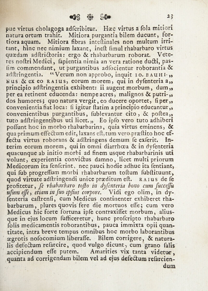 pue vircus cholagoga adfcribicur. Htec virtus a fola mitiori natura ortum trahit. Mitiora purgantia bilem ducunt, for¬ tiora aquam. Mitiora fibras inteftinales non multum irri¬ tant, hinc nec nimium laxant, ineft (imul rhabarbaro virtus quadam adftri£toria: ergo Sc rhabarbarum roborat. Vete¬ res noftri Medici, fapientia nimia an vera ratione du&i, pas- lim commendant, ut purgantibus adfocientur roborantia Sc adfiringentia. “Verum non approbo, inquit i o. eauhi-,, nus & ex eo raius, eorum morem, qui in dyfenteria a„ principio adftringentia exhibent: ii augent morbum, dum„ per ea retinent educenda: nempe acres, malignos & putri-,, dos humores; quo natura vergit, eo ducere oportet, fiper,, convenientia fiat loca: fi igitur ftatim a principio educantur,, convenientibus purgantibus, fublevantur cito, & poftea,, tuto adftringentibus uti licet.,, Eo ipfo vero tuto adhiberi poffunt hoc in morbo rhabarbarina, quia virtus eminens, & qua primum effe&um edit, laxans eft, tum vero-prteflito hoc ef- feftu virtus roborans Sc adltringens demum fe exferit. In¬ ierim eorum morem, qui in omni diarrhoea & in dyfenteria quacunque ab initio morbi ad finem usque rhabarbarinis uti volunt, experientia convi&us damno, licet multi priorum Medicorum ita fenferint, nec pauci hodie adhuc ita fentiant, qui fub progreffum morbi rhabarbarum toftum fubftituunc, quod virtute adltringendi unice prteditum eft. raius de fe profitetur, fe rhabarbaro tojlo in dyfenteria bono cum fuccejfu ufum effe, etiam in fuo ipfius corpore. Vidi ego olim, in dy¬ fenteria caftrenfi, cum Medicus continenter exhiberet rha¬ barbarum, plures quovis fere die mortuos effe; cum vero Medicus hic forte fortuna ipfe contraxiffet morbum, alius- que in eius locum fufficeretur, hunc profcripto rhabarbaro folis medicamentis roborantibus, pauca immixta opii quan¬ titate, intra breve tempus omnibus hoc morbo laborantibus aegrotis nofocomium liberaffe. Bilem corrigere, & natura¬ lis defedum refarcire, quod vulgo dicunt, cum grano falis accipiendum effe putem. Amarities vix tanta videtur, quanta ad corrigendam bilem vel ad ejus defe&um refarcien-