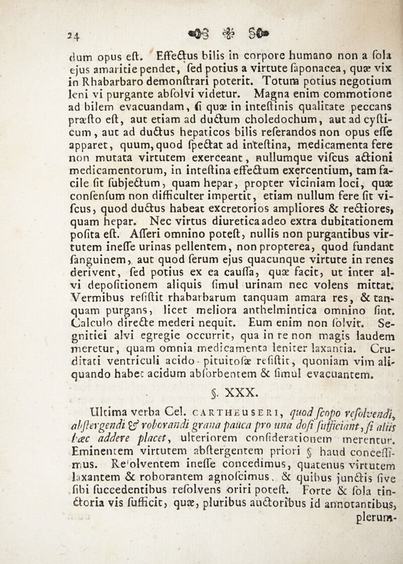 dum opus eft. Effe&us bilis in corpore humano non a fola ejus amaritie pendet, fed potius a virtute faponacea, quie vix in Rhabarbaro demonftrari poterit. Totuna potius negotium leni vi purgante abfolvi videtur. Magna enim commotione ad bilem evacuandam, 41 quae in inteftinis qualitate peccans praedo eft, aut etiam ad du&um choledochum, aut ad cy(li¬ cum , auc ad dudlus hepaticos bilis referandos non opus efle apparet, quum,quod fpeftat ad inteftina, medicamenta fere non mutata virtutem exerceant, nullumque vifcus a£tioni medicamentorum, in inteftina effeftum exercentium, tam fa¬ cile (it fubje&um, quam hepar, propter viciniam loci, quae confenlum non difficulter impertit, etiam nullum fere (it vi¬ fcus, quod duftus habeat excretorios ampliores & re&iores, quam hepar. Nec virtus diuretica adeo extra dubitationem pofita eft. Afleri omnino poteft, nullis non purgantibus vir¬ tutem ineffe urinas pellentem, non propterea, quod fundant fanguinem, aut quod ferum ejus quacunque virtute in renes derivent, fed potius ex ea cauda, quae facit, ut inter al¬ vi depofitionem aliquis (imul urinam nec volens mittat. Vermibus reftftit rhabatbarum tanquam amara res, & tan- quam purgans, licet meliora anthelmintica omnino fint. Calculo dirette mederi nequit. Eum enim non folvit. Se¬ gnitiei alvi egregie occurrit, qua in re non magis laudem meretur, quam omnia medicamenta lenirer laxantia. Cru¬ ditati ventriculi acido - pituitofe refiftit , quoniam vim ali¬ quando habet acidum abforbentem & fimul evacuantem. §. XXX. Ultima verba Cei. cartheuseri, quod [copo refolvendi, abft ergendifc? roborandi grana pauca pro una do fi [afficiam, fi aliis fac addere placet, ulteriorem confiderationem merentur. Eminentem virtutem abftergentem priori § haud concedi¬ mus. Reviventem inelfe concedimus, quatenus virtutem laxantem & roborantem agnofcimus, & quibus jundlis five fibi (decedentibus refolvens oriri poteft. Forte & fola tin- dloria vis fufficic, quae, pluribus auctoribus id annotantibus, plerum-