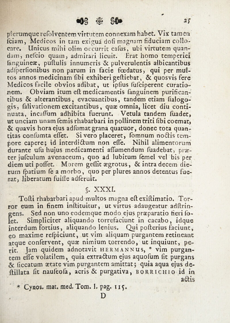 •&§*§?§€• plerumque refolventem virtutem connexam habet. Vix tamen iciam, Medicos in tam exigua dofi magnam fiduciam collo¬ care. Unicus mihi oiim occurrit eafus, ubi virtutem quan- dam, nefcio quam, admirari iicuir. Erat homo temperiei (anguineae, puftulis innumeris & pulverulentis albicantibus ad fp er (Ionibus non parum in facie foedatus, qui per mul¬ tos annos medicinam (ibi exhiberi geftiebat, & quosvis fere Medicos facile obvios adibat, ut ipfius fufeiperent curatio¬ nem. Obviam itum eft medicamentis (anguinem purifican¬ tibus & alterantibus, evacuantibus, tandem etiam fialogo- gis, falivationem excitantibus, quae omnia, licet diu conti¬ nuata, incaflum adhibita fuerunt. Vetula tandem fuadet, ut unciam unam femis rhabarbari in pollinem triti (ibi coemat, & quavis hora ejus adfumat grana quatuor, donec tota quan¬ titas confumta efiet. Si vero placeret, fomnum noftis tem¬ pore capere; id interdi&um non efle. Nihil alimentorum durante ufu hujus medicamenti a (Tumendum fuadebat, pree- ter jufculum avenaceum, quo ad lubitum femel vel bis per diem uti poflet. Morem geflit aegrotus, & intra decem die¬ rum fpatium fe a morbo, quo per plures annos detentus fue¬ rat, liberatum fuifle adferuit. §. XXX L Tofti rhabarbari apudmultos magna eftexiftimatio. Tor¬ ror eum in finem inftituitur, ut virtus adaugeatur adftrin- gens. Sed non uno eodemque modo ejus praeparatio fieri fo- let. Simpliciter aliquando torrefaciunt in cacabo, idque interdum fortius, aliquando lenius. Qui pofterius faciunt, eo maxime refpiciunt, ut vim aliquam purgantem retineant atque confervent, quae nimium torrendo, ut inquiunt, pe¬ rit. Jam quidem adnotavic hermannus, * vim purgan¬ tem efle volatilem, quia extra ftum ejus aquofum fit purgans Sc (iccatum aetate vim purgantem amittat; quia aqua ejus de- ftillata (it nauleofa, acris & purgativa, borrichio id in a&Is * Cynos. mat. med. Tom. I. pag. 115. D