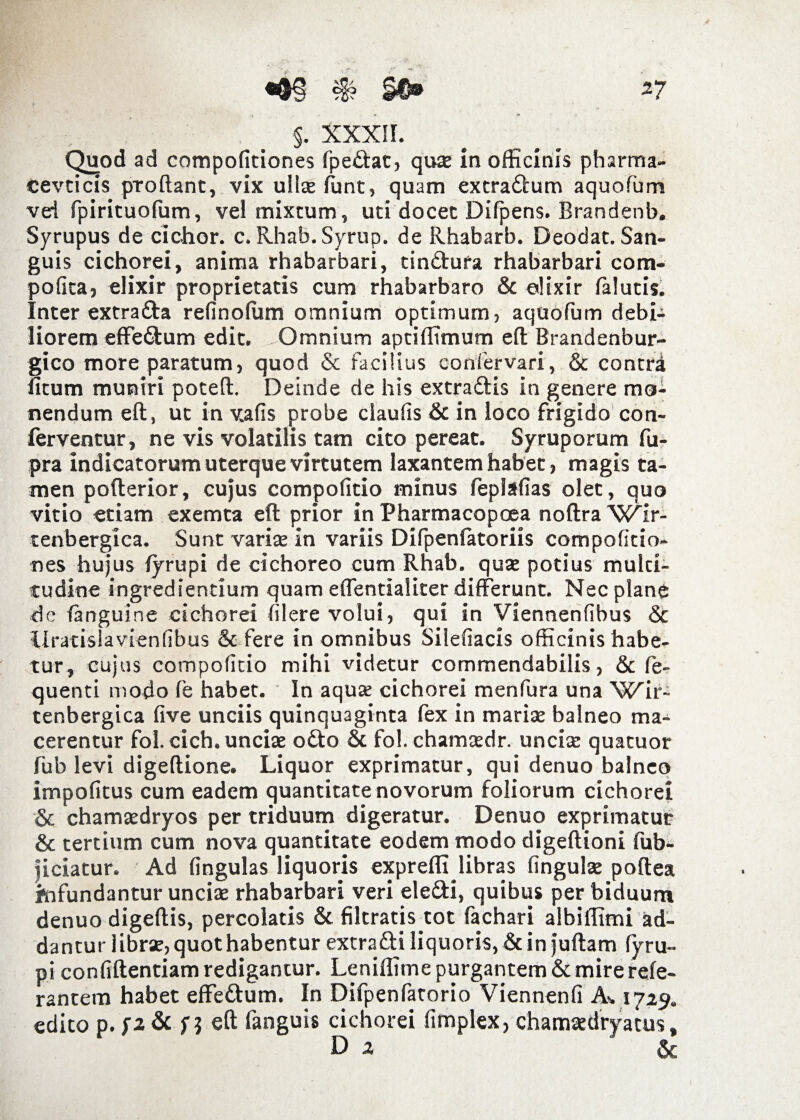 f §. XXXII. Quod ad compofitiones fpedat, quae in officinis pharma- cevcicis proftant, vix ulice funt, quam extradum aquofum veri fpirituoffim, vel mixtum, uti docet Difpens. Brandenb. Syrupus de eidior, c. Rhab. Syrup. de Rhabarb. Deodat. San¬ guis cichorei, anima rhabarbari, tindura rhabarbari com- pofita, elixir proprietatis cum rhabarbaro & elixir falutis. Inter extrada refinoffim omnium optimum, aquofum debi¬ liorem effedum edit. Omnium aptiffimum eft Brandenbur- gico more paratum, quod & facilius confervari, Sc contri litum muniri poteft. Deinde de his extradis in genere mo¬ nendum eft, ut in vafis probe ciaufis & in loco frigido con¬ ferventur, ne vis volatilis tam cito pereat. Syruporum fu- pra indicatorum uterque virtutem laxantem habet, magis ta¬ men pofterior, cujus compofitio minus feplafias olet, quo vitio etiam exemta eft prior in Pharmacopcea noftra Xv^ir- tenbergica. Sunt variae in variis Difpenfatoriis compofitio¬ nes hujus (yrupi de cichoreo cum Rhab. quae potius mulci- tudine ingrediendum quam effentialiter differunt. Nec plane de (anguine cichorei (ilere volui, qui in Viennenfibus & llratislavienfibus & fere in omnibus Silefiacis officinis habe¬ tur, cujus compofitio mihi videtur commendabilis, & fe- quenti modo fe habet. In aquae cichorei menfura una XC^ir- tenbergica five unciis quinquaginta fex in marise balneo ma¬ cerentur fol.cich. unciae odo & fol. chamaedr. unciae quatuor fub levi digeftione. Liquor exprimatur, qui denuo balneo impofitus cum eadem quantitate novorum foliorum cichorei & chamaedryos per triduum digeratur. Denuo exprimatur & tertium cum nova quantitate eodem modo digeftioni fub- jiciatur. Ad fingulas liquoris expreffijibras fingulae poftea infundantur unciae rhabarbari veri eledi, quibus per biduum denuo digeftis, percolatis & filtratis tot fachari albiffimi ad¬ dantur librae, quot habentur extradi liquoris, & in juftam fyru- pi confidentiam redigantur. Leniffime purgantem & mire refe- rantem habet effedum. In Difpenfatorio Viennenfi As 1729. edito p. n eft fanguis cichorei fimplex, chamaedryatus, Da &