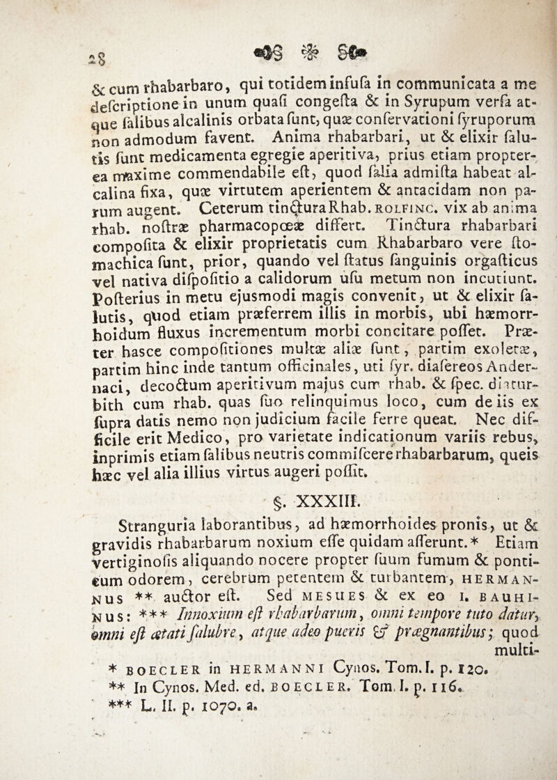 «§§ % §0* & cum rhabarbaro, qui totidem infufa in communicata a me defcriptione in unum quafi congefta & in Syrupum verfa at¬ que falibusaicalinis orbatafunt, quae confervationi fyruporum non admodum favent. Anima rhabarbari, ut & elixir falu- tis funt medicamenta egregie aperitiva, prius etiam propter- ea maxime commendabile eft, quod falia admifta habeat al- calinafixa, quae virtutem aperientem & ancacidam non pa¬ rum augent. Ceterum tin&uraRhab. rolfinc. vix ab anima rhab. noftxae pharmacopoeae differt. Tin&ura rhabarbari compofita & elixir proprietatis cum Rhabarbaro vere fto- machica funt, prior, quando vel ftatus fanguinis orgafticus vel nativa difpofitio a calidorum ufu metum non incutiunt. Pofterius in metu ejusmodi magis convenit, ut & elixir fa- lutis, quod etiam praeferrem illis in morbis, ubi haemorr- hoidum fluxus incrementum morbi concitare poflet. Prae¬ ter hasce compofitiones multae aliae funt, partim exolerae, partim hinc inde tantum officinales, uti fyr. diafereos Ander- naci, deco&um aperitivum majus cum rhab. & fpec. dhtur- bith cum rhab. quas fuo relinquimus loco, cum de iis ex lupra datis nemo non judicium facile ferre queat. Nec dif¬ ficile erit Medico, pro varietate indicationum variis rebus, inprimis etiam falibus neutris commifcere rhabarbarum, queis haec vel alia illius virtus augeri poflit. §. XXXIII. Stranguria laborantibus, ad haemorrhoides pronis, ut & gravidis rhabarbarum noxium effe quidam afferunt.* Etiam vertiginofis aliquando nocere propter fuum fumum & ponci- eum odorem, cerebrum petentem & turbantem, herma fi¬ mus ** au&or eft. Sed me sues Sc ex eo i. bauhi- nus: *** Innoxium eft rhabarbarum, omni tempore tuto datur, omni eft atati falubre, atque adeo pueris praegnantibus; quod multi- * BOECLER in HERMANNI CyilOS. Tom.l. p. 120. ** In Cynos. Med. ed. boecler. Tom.I. p. 116. *** L. II. p. 1070. a.