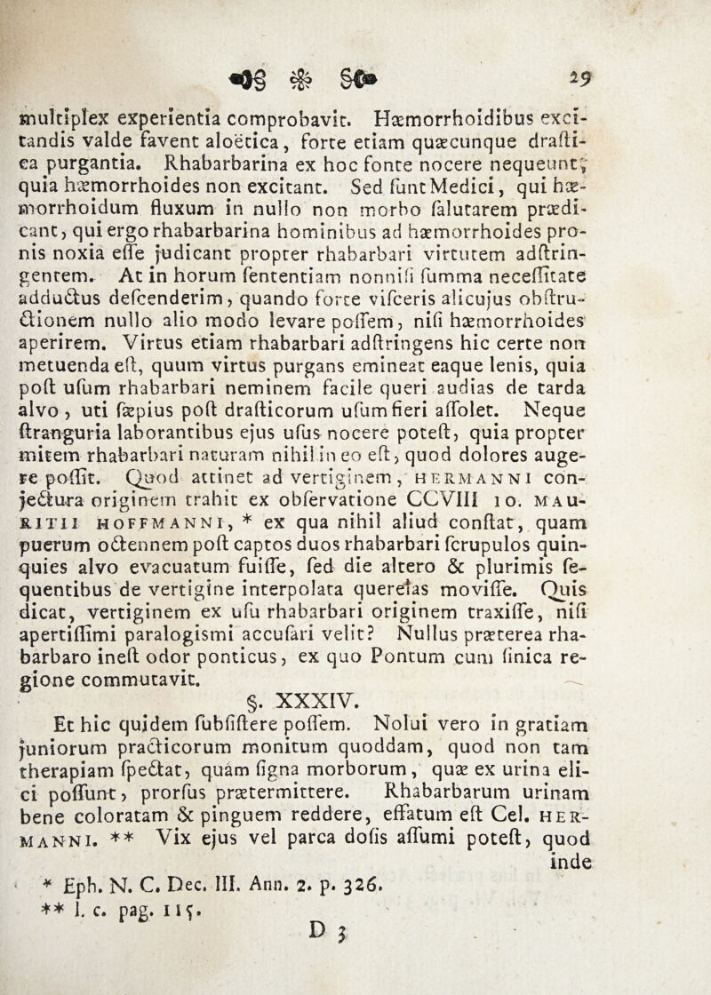 multiplex experientia comprobavit. Haemorrhoidibus exci¬ tandis valde favent aloetica, forte etiam quaecunque drafti- ea purgantia. Rhabarbarina ex hoc fonte nocere nequeunt j’ quia haemorrhoides non excitant. Sed funt Medici, qui hce- morrhoidum fluxum in nullo non morbo falutarem praedi¬ cant, qui ergo rhabarbarina hominibus ad haemorrhoides pro¬ nis noxia effe judicant propter rhabarbari virtutem adftrin- gentem. At in horum fententiam nonnifi fumma neceflicate addudus defcenderim, quando forte vifceris alicuius obftru- dionem nullo alio modo levare poffem, nifi hxmorrhoides aperirem. Virtus etiam rhabarbari adftringens hic certe nort metuenda efl, quum virtus purgans emineat eaque lenis, quia pofl ufum rhabarbari neminem facile queri audias de tarda alvo , uti faepius pofl drafticorum ufum fieri affolet. Neque ftranguria laborantibus ejus ufus nocere poteft, quia propter mitem rhabarbari naturam nihil in eo eft, quod dolores auge¬ re poffit. Quod attinet ad vertiginem, herm anni con- jedura originem trahit ex obfervatione CCV1II 10. mau- RiTii hoffmanni, * ex qua nihil aliud conflat, quam puerum odennem pofl captos duos rhabarbari fcrupulos quin¬ quies alvo evacuatum fuiffe, fed die altero & plurimis fe- quentibus de vertigine interpolata querelas moviffe. Quis dicat, vertiginem ex ufu rhabarbari originem traxiffe, nifi apertiflimi paralogismi accufari velit? Nullus praeterea rha- barbaro inefl odor ponticus, ex quo Pontum cum finica re¬ gione commutavit. §. XXXIV. Et hic quidem fubfiflere poffem. Nolui vero in gratiam juniorum pradicorum monitum quoddam, quod non tam therapiam fpedat, quam figna morborum, quae ex urina eli¬ ci poflunt, prorfus praetermittere. Rhabarbarum urinam bene coloratam & pinguem reddere, effatum eft Cei. her¬ manni. ** Vix ejus vel parca dofis affumi potefl, quod inde * Eph. N. C. Dec. III. Ann. 2. p. 326. ** 1. c. pag. 115.