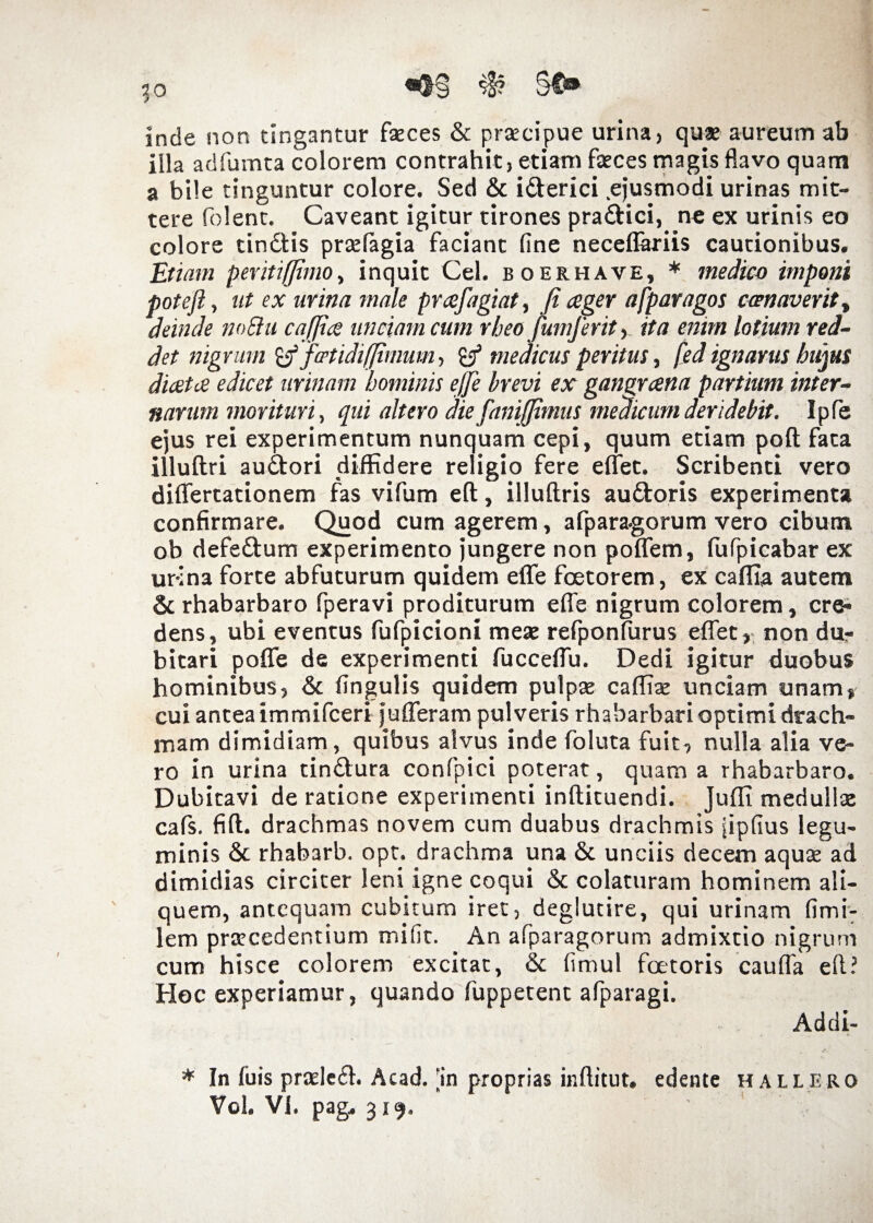 JO inde non tingantur feces & praecipue urina, quae aureum ab illa adfumta colorem contrahit, etiam feces magis flavo quam a bile tinguntur colore. Sed & i&erici .ejusmodi urinas mit¬ tere folent. Caveant igitur tirones pradHci, ne ex urinis eo colore tindtis praelagia faciant fine neceflariis cautionibus. Etiam pevitrfjimo, inquit Cei. boerhave, * medico imponi poteft, ut ex urina male prafagiat, Ji ager afparagos ccenaverit , deinde noElu cafjia unciam cum rbeo fumferit, ita enim lotium red¬ det nigrum 'tf fotidifjimum, £/ medicus peritus, fed ignarus hujus diata edicet urinam hominis e/Je brevi ex gangrana partium inter¬ narum morituri, qui altero die fanijfimus medicum deridebit. Ipfe ejus rei experimentum nunquam cepi, quum etiam poft fata illuftri audtori diffidere religio fere effet. Scribenti vero differtationem fas vifum eft, illuftris au&oris experimenta confirmare. Quod cum agerem, afpara-gorum vero cibum ob defe&um experimento jungere non poffem, (ufpicabar ex ur-ina forte abfuturum quidem effe foetorem, ex caffia autem & rhabarbaro fperavi proditurum effe nigrum colorem, cre* dens, ubi eventus fufpicioni meae reiponftirus effet, non dur bitari poffe de experimenti fucceffu. Dedi igitur duobus hominibus, & fingulis quidem pulpae caffiaz unciam unam, cui antea immifceri jufferam pulveris rhabarbari optimi drach¬ mam dimidiam, quibus alvus inde foluta fuit, nulla alia ve¬ ro in urina tindlura confpici poterat, quam a rhabarbaro. Dubitavi de ratione experimenti inftituendi. Juffi medullae cafs. fift. drachmas novem cum duabus drachmis jipfius legu¬ minis & rhabarb. opt. drachma una & unciis decem aqute ad dimidias circiter leni igne coqui & colaturam hominem ali¬ quem, antequam cubitum iret, deglutire, qui urinam fimi: lem praecedentium mifit. An afparagorum admixtio nigrum cum hisce colorem excitat, & fimul fcetoris cauffa eft? Hoc experiamur, quando fuppetent afparagi. Addi- * In fuis praeledh Acad. an proprias inftitut. edente h allero Vol. Vi. pag. 319. '