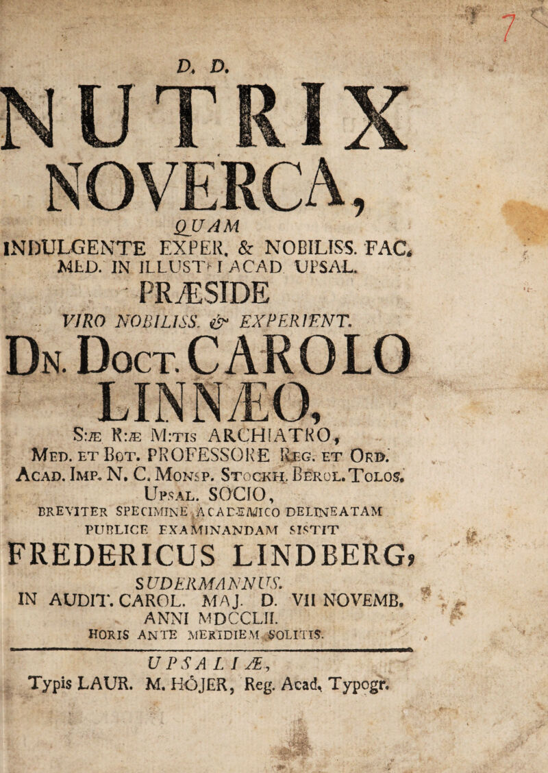 NUTRIX NOVERCA, QUAM INDULGENTE EXPER. & NOBILISS. FAC* MED. IN JLLUST*-1 ACAD UPSAL. PRAESIDE VIRO NOBILISS. & EXPER1ENT. Dn Doct c arolo S:je K:je M:txs ARCHIATRO, Med. etBgt. PROFESSORE Eeg. et Ord. Acad. Imp. N. C, Monsp. Stogkh,, Beroe. Tolos. Upsal. SOCIO, breviter specimine acadsmico delineatam PUBLICE EXAMINANDAM SISTIT FREDERICUS LINDBERG* SUDERMANNUS. IN AUDIT. CAROL. MAJ. D. VII NOVEMB. ANNI MDCCLII. HORIS ANTE MERIDIEM SOLITIS. UPS A LIJE, * Typis LAUR. M. HOJER, Reg. Acad, Typogr.