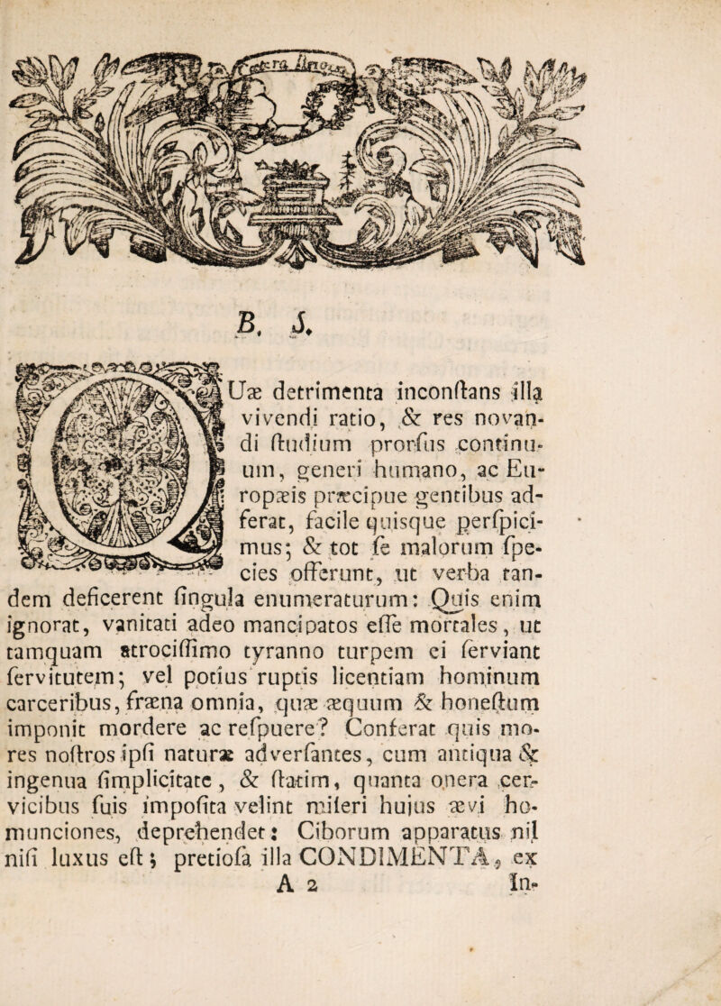 B. J. Uae detrimenta inconflans jlla i * vivendi ratio, & res novan¬ di (ludium prorfus continu¬ um, generi humano, ac Eu¬ ropaeis praecipue gentibus ad- ferat, facile quisque perfpici- mus; & tot fe malorum fpe- cies offerunt, ut verba tan¬ dem deficerent lingula enumeraturum: Quis enim ignorat, vanitaci adeo mancipatos ede mortales, ut tamquam strociffimo tyranno turpem ei (erviant fervitutem; vel potius ruptis licentiam hominum carceribus, fraena omnia, quas asquum & honeftum imponit mordere ac refpuere? Conferat quis mo¬ res noffros ipfi naturas adverfantes, cum antiqua & ingenua (implicitate, & ffatirn, quanta onera cer¬ vicibus fuis impofita velint mileri hujus asvi ho¬ munciones, deprehendet: Ciborum apparatus nil nifi luxus eftj pretiofa illa CONDIMENTA , ex A a In-