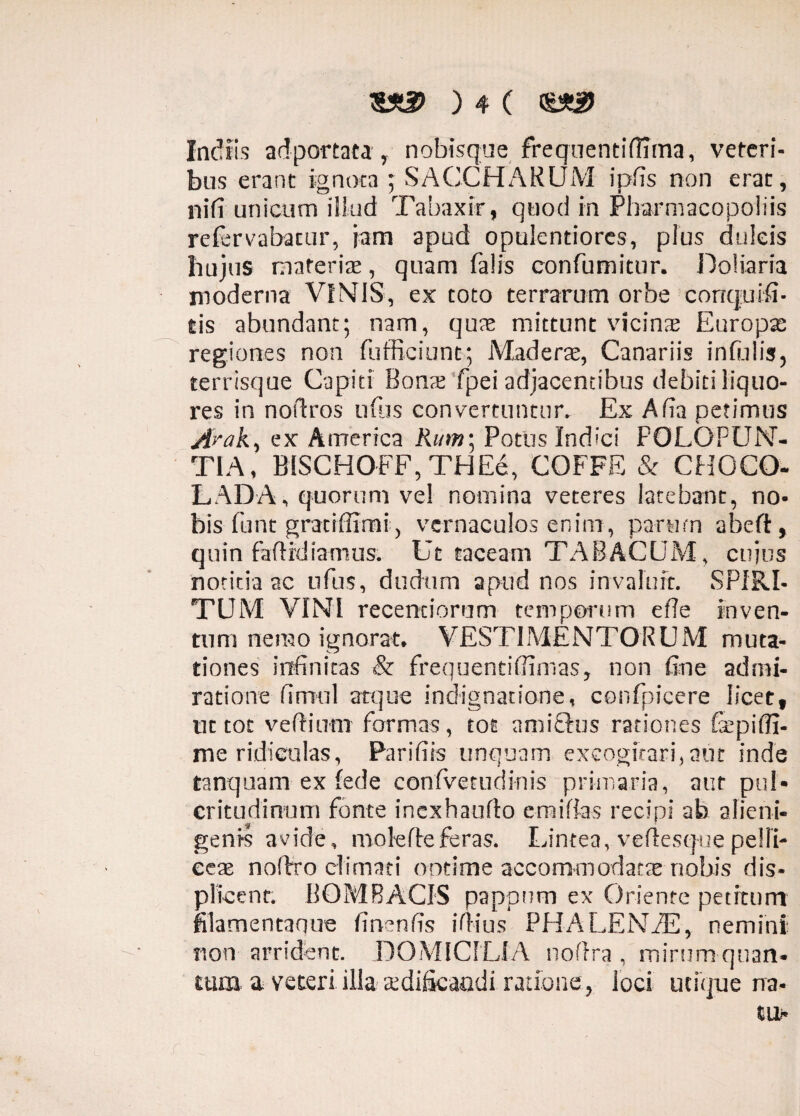 Indiis ad portata y nobisque frequentifiima, veteri¬ bus erant ignota ; SACCHARUM ipfis non erat, ni (i unicum illud Tabaxir, quod in Pharmacopoliis refervabacur, Jam apud opulentiores, plus dulcis hujus materiae, quam falis confumitur. Doliaria moderna VINIS, ex toto terrarum orbe corrquifi- tis abundant; nam, quas mittunt vicinas Europse regiones non fufficiunc; Maderae, Canariis infulis, terrisque Capiti Bonas fpei adjacentibus debiti liquo¬ res in nofiros nftis convertuntor. Ex Afia petimus /fraA, ex America Rum; Potus Indici POLOFUN- TIA, BISCHOFF, THEe, COFFE & CHGCO- LADA, quorum vel nomina veteres latebant, no¬ bis funt gratiffimi, vernaculos enim, parum abeft, quin faftrdiamus. Ut taceam TABACUM, cujus notitia ac ufus, dudum apud nos invaluit. SPIRI¬ TUM VINI recentiorum temporum efie inven¬ tum nemo ignorat* VESTIMENTORUM muta¬ tiones infinitas & frequentifiimas, non fine admi¬ ratione fimul atque indignatione, confpicere licet, ut tot vefiinm formas, tot amictus rationes Gcpiffi- me ridiculas, Parifits unquam excogitari,aut inde tanquam ex fede confvetudinis primaria, aut puN eritudinum fonte inexhaufio emifias recipi ab alieni¬ genis avide, mole fle feras. Lintea, veffesque pelli- eeae noffro climati ootime accommodatae nobis dis¬ plicent. BOMBACIS pappnm ex Oriente petitum filamentanne finenfis ifiius PH A LENAE, nemini non arrident. DOMICILIA noflra , mirum quan- tum a veteri illa aedificandi ratione,- loci utique na-