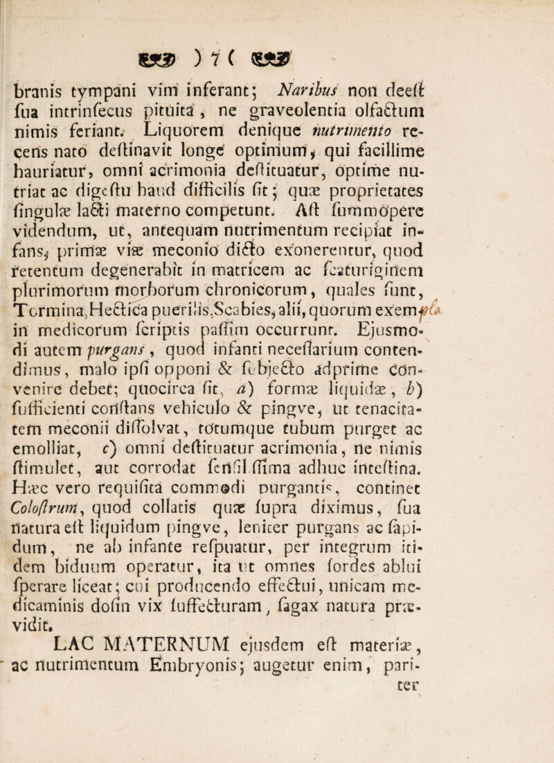 branis tympani vim inferant; Naribus non deed fua incrinfecus pituita , ne graveolentia olfa&um nimis feriant. Liquorem denique nutrimento re¬ cens nato dedinavit longe optimum* qui facillime hauriatur, omni acrimonia defiituatur, optime nu- triac ac digcdu haud difficilis fit; quae proprietates fingulae la&i materno competunt. Ad fummOpere videndum, ut, antequam nutrimentum recipiat in¬ fans,- primae viae meconio di&o exonerentur, quod retentum degenerabit in matricem ac fcsturigidem plurimorum morborum chronicorum, quales fitnt, Termina,Hettica puerilis,Scabies* alit, quorum exem#4 in medicorum feriptis paffim occurrunr. Ejusmo¬ di autem purgans , quod infanti necefiarium conten¬ dimus, malo ipfi opponi & fi bieflo adpfime con¬ venire debet; quocirca fit, a) formae liquidae, b) fufficienti conflans vehiculo & pingve, ut tenacita¬ tem meconii difiblvat, totumque tubum purget ac emolliat, c) omni dedituatur acrimonia, ne nimis fiimulet, aut corrodat fenfil.ffima adhuc irttedina. Hvec vero requifita commodi purganti', continet Coloflruin, quod collaris quas fupra diximus, fua flatura ed liquidum pingve, leniter purgans ac lapi¬ dum , ne ab infante refpuatur, per integrum iti¬ dem biduum operatur, ita ut omnes fordes ablui fperare liceat; cui producendo effeftui, unicam me¬ dicaminis dofin vix1 luffefcluram, fagax natura pne- vidit. LAC MATERNUM ejusdem ed materia;, ac nutrimentum Embryonis; augetur enim, pari¬ ter