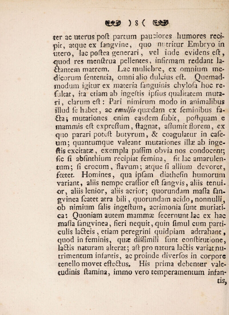 ter ac uterus poft partum pauciores humores reci¬ pit, atque ex fangvine, quo nutritur Embryo in «tero, lac poftea generari, vel lude evidens eft, quod res menftrua pellentes, infirmam reddant la¬ ctantem matrem. Lac muliebre, cx omnium me¬ dicorum lententia, cmni alio dulcius eft. Quemad¬ modum igitur ex materia (anguinis chylofa hoc re> faltat, ita etiam ab ingeftis ipfius qualitatem muta¬ ri , clarum eft: Pari nimirum modo in animalibus illud fe habet, ac emulfio qusdam ex feminibus fa- £ta; mutationes enim easdem fubit, poft quam e mammis eft expreflum, flagnat, aftumit florem, ex quo parari potdt butyrum, & cosgulacur in cafe- um; quantumque valeant mutationes illae ab inge- ftis excitatae, exempla paflim obvia nos condocent; fic fi abfinthium recipiat femina , fit lac amarulen¬ tum; fi crocum, Havum; atque fi allium devoret, fcetet. Homines, qua ipfam diathefin humorum variant, aliis nempe craffior eft fangvis, aliis tenui, ©r, aliis lenior, aliis acrior; quorundam mafia fan- gvinea featet atra bili, quorundam acido,nonnulli, ©b nimium falis ingcflum, acrimonia funt muriati¬ ca: Quoniam autem mammae fecernuntlac ex hac mafia fangvinea, fieri nequit,quin fimul cum parti¬ culis lafteis , etiam peregrini quidpiam adtrahant, quod in feminis, quae diffimili funt conflitutione, la£tis naturam alterat; aft pro natura lactis variat nu¬ trimentum infantis, ac proinde diverfos in corpore tenello movet efteftus. His prima debentur vale¬ tudinis flamina, immo vero temperamentum infan¬ tis,