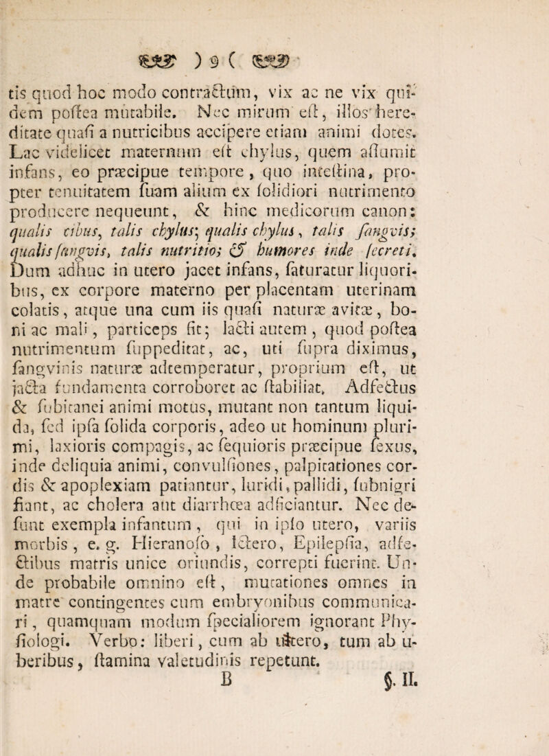 tis quod hoc modo contractum, vix ac ne vix qui¬ dem poftea mutabile. Nec mirum eft, illoshere¬ ditate quali a nutricibus accipere etiam animi dote?. Lac videlicet maternum eft chylus, quem afiumit infans, eo praecipue tempore, quo inteftina, pro¬ pter tenuitatem fuam alium ex (olidiori nutrimento producere nequeunt, & hinc medicorum canon: qualis cibus, talis chylus; qualis chylus, talis fangvis; qualis fttngvis, talis nutritio; humores inde [ecreti. Dum adhuc in utero jacet infans, (aturatur liquori¬ bus, ex corpore materno per placentam uterinam colatis, atque una cum iis quafi naturae avita:, bo¬ ni ac mali, particeps fit; lafti autem , quod poftea nutrimentum fuppeditat, ac, uti Cupra diximus, fangvinis naturae adtemperatur, proprium eft, ut jacfta fundamenta corroboret ac ftabiiiat, Ad f e edus & fubitanei animi motus, mutant non tantum liqui¬ da, fed ipfa (olida corporis, adeo ut hominum pluri¬ mi, laxioris compagis, ac fequioris praecipue fexus, inde deliquia animi, convulfiones, palpitationes cor¬ dis &■ apoplexiam patiantur, luridi,pallidi, (ubnigri fiant, ac cholera aut diarrhoea adficiantur. Nec de¬ fiunt exempla infamum , qui in iplo utero, variis morbis, e. g. Hieranojo , Ictero, Epilepha, adfe- ftibus matris unice oriundis, correpti fuerint. Un¬ de probabile omnino eft, mutationes omnes ia matre contingentes cum embryonibus communica- O s 9 ri, quamquam modum ipecialiorem ignorant Phy- (ioiogi. Verbo: liberi, cum ab iStero, tum ab u- beribus, ftamina valetudinis repetunt. B ‘ §. II.